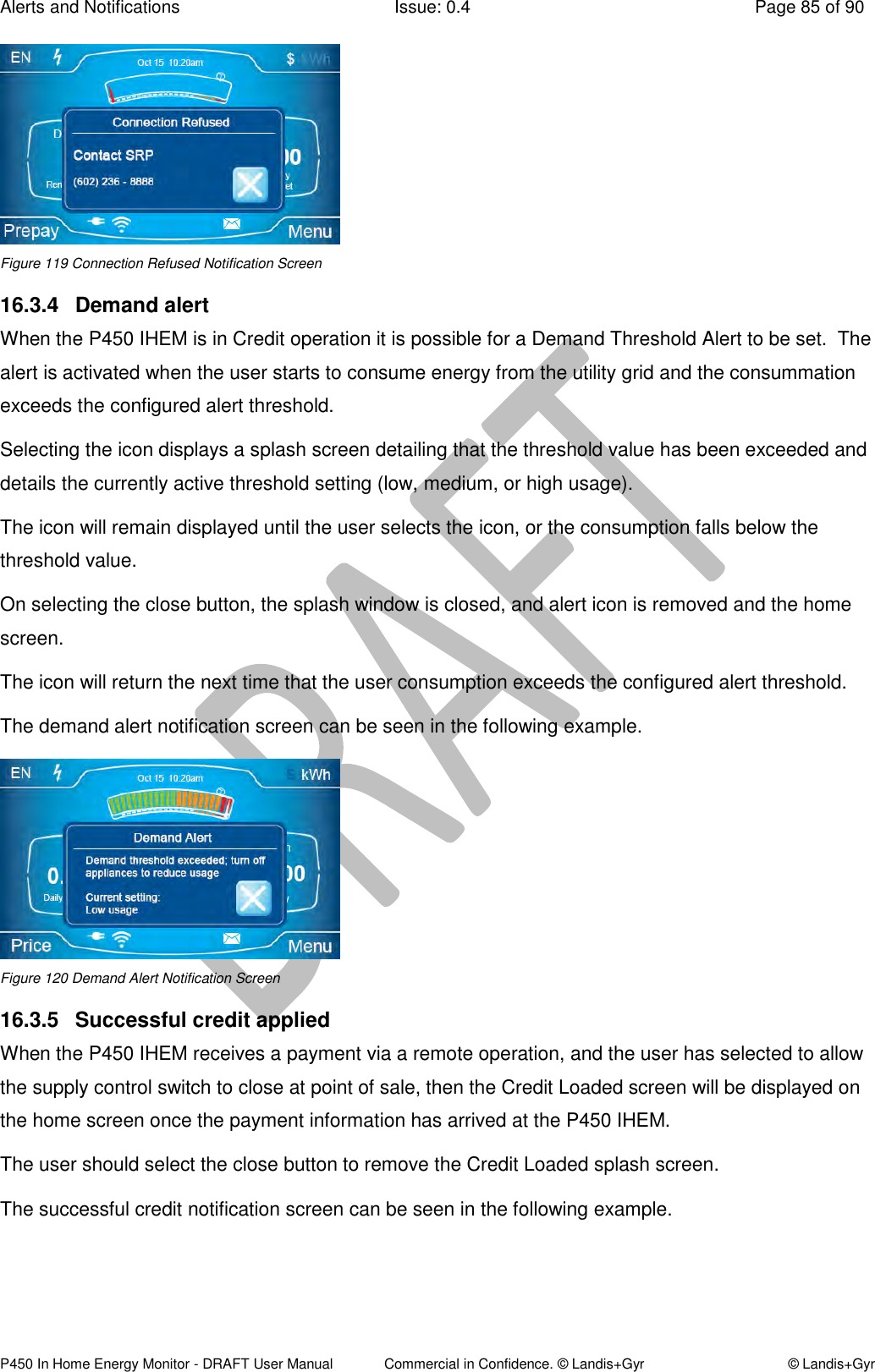 Alerts and Notifications  Issue: 0.4  Page 85 of 90 P450 In Home Energy Monitor - DRAFT User Manual             Commercial in Confidence. © Landis+Gyr  © Landis+Gyr  Figure 119 Connection Refused Notification Screen 16.3.4  Demand alert When the P450 IHEM is in Credit operation it is possible for a Demand Threshold Alert to be set.  The alert is activated when the user starts to consume energy from the utility grid and the consummation exceeds the configured alert threshold. Selecting the icon displays a splash screen detailing that the threshold value has been exceeded and details the currently active threshold setting (low, medium, or high usage). The icon will remain displayed until the user selects the icon, or the consumption falls below the threshold value. On selecting the close button, the splash window is closed, and alert icon is removed and the home screen. The icon will return the next time that the user consumption exceeds the configured alert threshold. The demand alert notification screen can be seen in the following example.  Figure 120 Demand Alert Notification Screen 16.3.5  Successful credit applied When the P450 IHEM receives a payment via a remote operation, and the user has selected to allow the supply control switch to close at point of sale, then the Credit Loaded screen will be displayed on the home screen once the payment information has arrived at the P450 IHEM.  The user should select the close button to remove the Credit Loaded splash screen. The successful credit notification screen can be seen in the following example. 