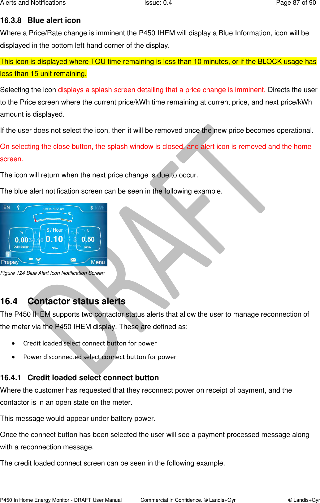 Alerts and Notifications  Issue: 0.4  Page 87 of 90 P450 In Home Energy Monitor - DRAFT User Manual             Commercial in Confidence. © Landis+Gyr  © Landis+Gyr 16.3.8  Blue alert icon Where a Price/Rate change is imminent the P450 IHEM will display a Blue Information, icon will be displayed in the bottom left hand corner of the display. This icon is displayed where TOU time remaining is less than 10 minutes, or if the BLOCK usage has less than 15 unit remaining. Selecting the icon displays a splash screen detailing that a price change is imminent. Directs the user to the Price screen where the current price/kWh time remaining at current price, and next price/kWh amount is displayed.  If the user does not select the icon, then it will be removed once the new price becomes operational. On selecting the close button, the splash window is closed, and alert icon is removed and the home screen. The icon will return when the next price change is due to occur. The blue alert notification screen can be seen in the following example.  Figure 124 Blue Alert Icon Notification Screen  16.4  Contactor status alerts The P450 IHEM supports two contactor status alerts that allow the user to manage reconnection of the meter via the P450 IHEM display. These are defined as:  Credit loaded select connect button for power  Power disconnected select connect button for power 16.4.1  Credit loaded select connect button Where the customer has requested that they reconnect power on receipt of payment, and the contactor is in an open state on the meter. This message would appear under battery power.  Once the connect button has been selected the user will see a payment processed message along with a reconnection message. The credit loaded connect screen can be seen in the following example. 