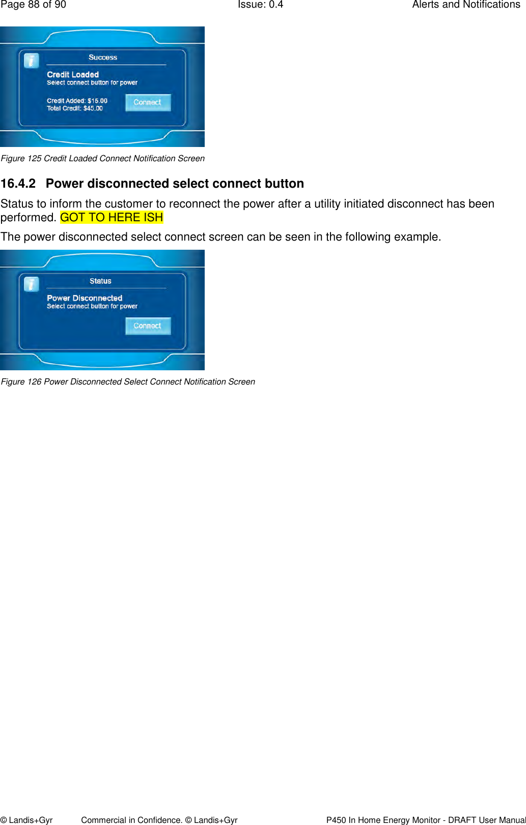 Page 88 of 90  Issue: 0.4  Alerts and Notifications © Landis+Gyr            Commercial in Confidence. © Landis+Gyr   P450 In Home Energy Monitor - DRAFT User Manual  Figure 125 Credit Loaded Connect Notification Screen 16.4.2  Power disconnected select connect button Status to inform the customer to reconnect the power after a utility initiated disconnect has been performed. GOT TO HERE ISH The power disconnected select connect screen can be seen in the following example.  Figure 126 Power Disconnected Select Connect Notification Screen  