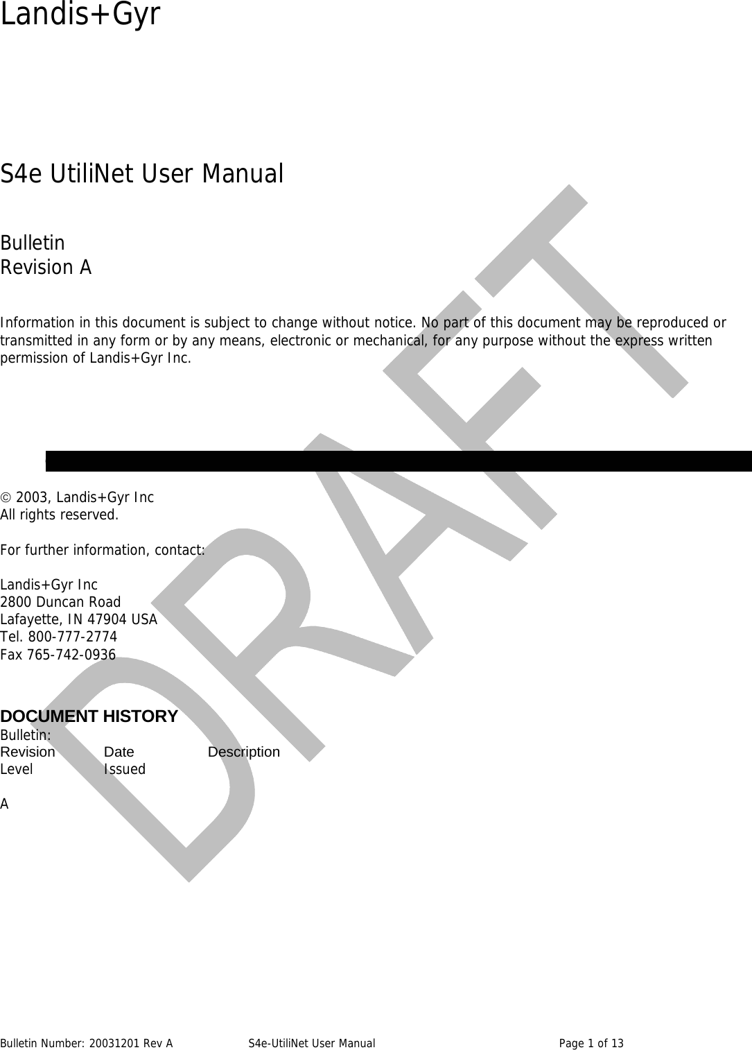 Landis+Gyr Bulletin Number: 20031201 Rev A  S4e-UtiliNet User Manual  Page 1 of 13    S4e UtiliNet User Manual  Bulletin  Revision A  Information in this document is subject to change without notice. No part of this document may be reproduced or transmitted in any form or by any means, electronic or mechanical, for any purpose without the express written permission of Landis+Gyr Inc.        © 2003, Landis+Gyr Inc All rights reserved.  For further information, contact:  Landis+Gyr Inc 2800 Duncan Road Lafayette, IN 47904 USA Tel. 800-777-2774 Fax 765-742-0936  DOCUMENT HISTORY Bulletin: Revision   Date    Description   Level   Issued  A   