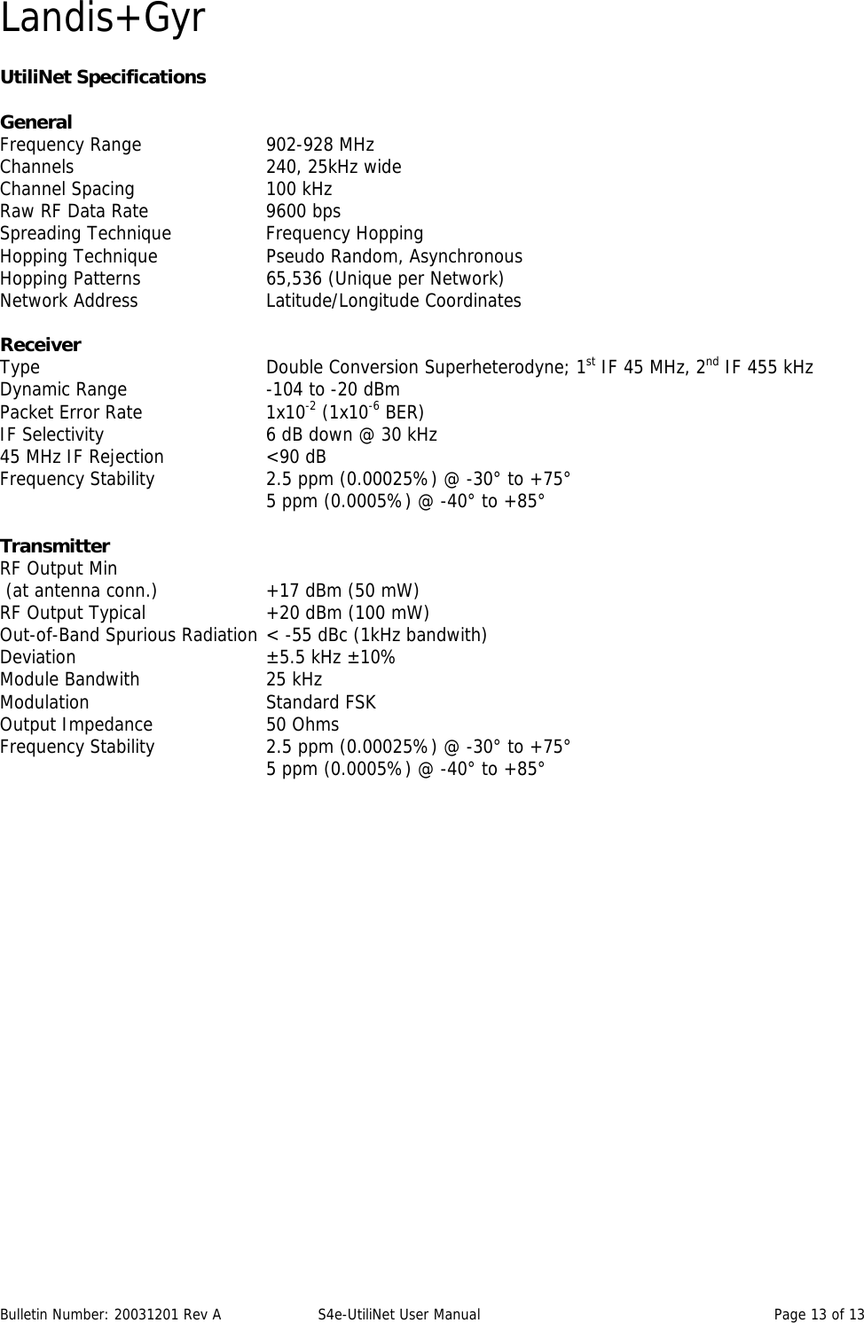 Landis+Gyr Bulletin Number: 20031201 Rev A  S4e-UtiliNet User Manual  Page 13 of 13  UtiliNet Specifications  General Frequency Range    902-928 MHz Channels   240, 25kHz wide Channel Spacing    100 kHz Raw RF Data Rate    9600 bps Spreading Technique    Frequency Hopping Hopping Technique    Pseudo Random, Asynchronous Hopping Patterns    65,536 (Unique per Network) Network Address    Latitude/Longitude Coordinates  Receiver Type    Double Conversion Superheterodyne; 1st IF 45 MHz, 2nd IF 455 kHz Dynamic Range     -104 to -20 dBm Packet Error Rate    1x10-2 (1x10-6 BER) IF Selectivity      6 dB down @ 30 kHz 45 MHz IF Rejection    &lt;90 dB Frequency Stability    2.5 ppm (0.00025%) @ -30° to +75°         5 ppm (0.0005%) @ -40° to +85°  Transmitter RF Output Min  (at antenna conn.)    +17 dBm (50 mW) RF Output Typical    +20 dBm (100 mW) Out-of-Band Spurious Radiation &lt; -55 dBc (1kHz bandwith) Deviation   ±5.5 kHz ±10% Module Bandwith    25 kHz Modulation    Standard FSK Output Impedance    50 Ohms Frequency Stability    2.5 ppm (0.00025%) @ -30° to +75°         5 ppm (0.0005%) @ -40° to +85°  