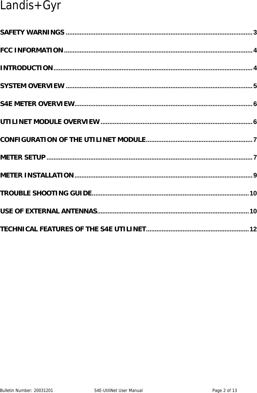 Landis+Gyr Bulletin Number: 20031201   S4E-UtiliNet User Manual  Page 2 of 13   SAFETY WARNINGS ...........................................................................................................3 FCC INFORMATION............................................................................................................4 INTRODUCTION..................................................................................................................4 SYSTEM OVERVIEW ...........................................................................................................5 S4E METER OVERVIEW......................................................................................................6 UTILINET MODULE OVERVIEW.......................................................................................6 CONFIGURATION OF THE UTILINET MODULE.............................................................7 METER SETUP ......................................................................................................................7 METER INSTALLATION......................................................................................................9 TROUBLE SHOOTING GUIDE..........................................................................................10 USE OF EXTERNAL ANTENNAS.......................................................................................10 TECHNICAL FEATURES OF THE S4E UTILINET...........................................................12 