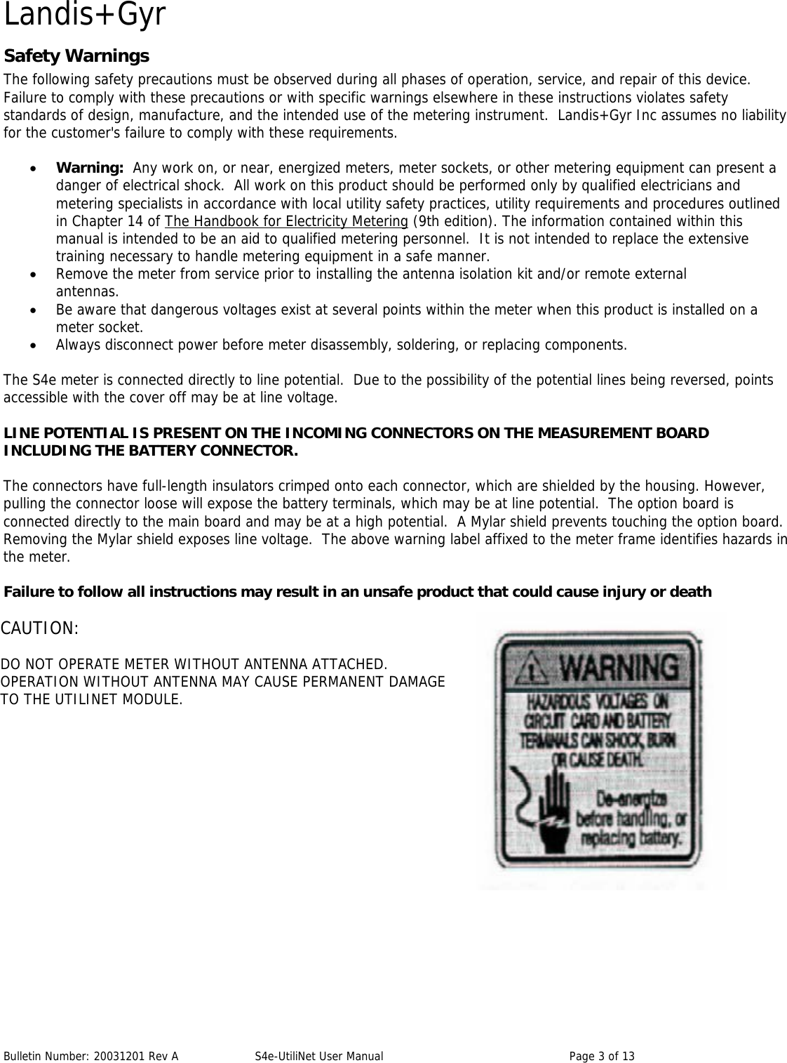 Landis+Gyr Bulletin Number: 20031201 Rev A  S4e-UtiliNet User Manual  Page 3 of 13 Safety Warnings The following safety precautions must be observed during all phases of operation, service, and repair of this device.  Failure to comply with these precautions or with specific warnings elsewhere in these instructions violates safety standards of design, manufacture, and the intended use of the metering instrument.  Landis+Gyr Inc assumes no liability for the customer&apos;s failure to comply with these requirements.  • Warning:  Any work on, or near, energized meters, meter sockets, or other metering equipment can present a danger of electrical shock.  All work on this product should be performed only by qualified electricians and metering specialists in accordance with local utility safety practices, utility requirements and procedures outlined in Chapter 14 of The Handbook for Electricity Metering (9th edition). The information contained within this manual is intended to be an aid to qualified metering personnel.  It is not intended to replace the extensive training necessary to handle metering equipment in a safe manner. • Remove the meter from service prior to installing the antenna isolation kit and/or remote external antennas. • Be aware that dangerous voltages exist at several points within the meter when this product is installed on a meter socket. • Always disconnect power before meter disassembly, soldering, or replacing components.  The S4e meter is connected directly to line potential.  Due to the possibility of the potential lines being reversed, points accessible with the cover off may be at line voltage.  LINE POTENTIAL IS PRESENT ON THE INCOMING CONNECTORS ON THE MEASUREMENT BOARD INCLUDING THE BATTERY CONNECTOR.  The connectors have full-length insulators crimped onto each connector, which are shielded by the housing. However, pulling the connector loose will expose the battery terminals, which may be at line potential.  The option board is connected directly to the main board and may be at a high potential.  A Mylar shield prevents touching the option board.  Removing the Mylar shield exposes line voltage.  The above warning label affixed to the meter frame identifies hazards in the meter.  Failure to follow all instructions may result in an unsafe product that could cause injury or death CAUTION:  DO NOT OPERATE METER WITHOUT ANTENNA ATTACHED.   OPERATION WITHOUT ANTENNA MAY CAUSE PERMANENT DAMAGE  TO THE UTILINET MODULE.  