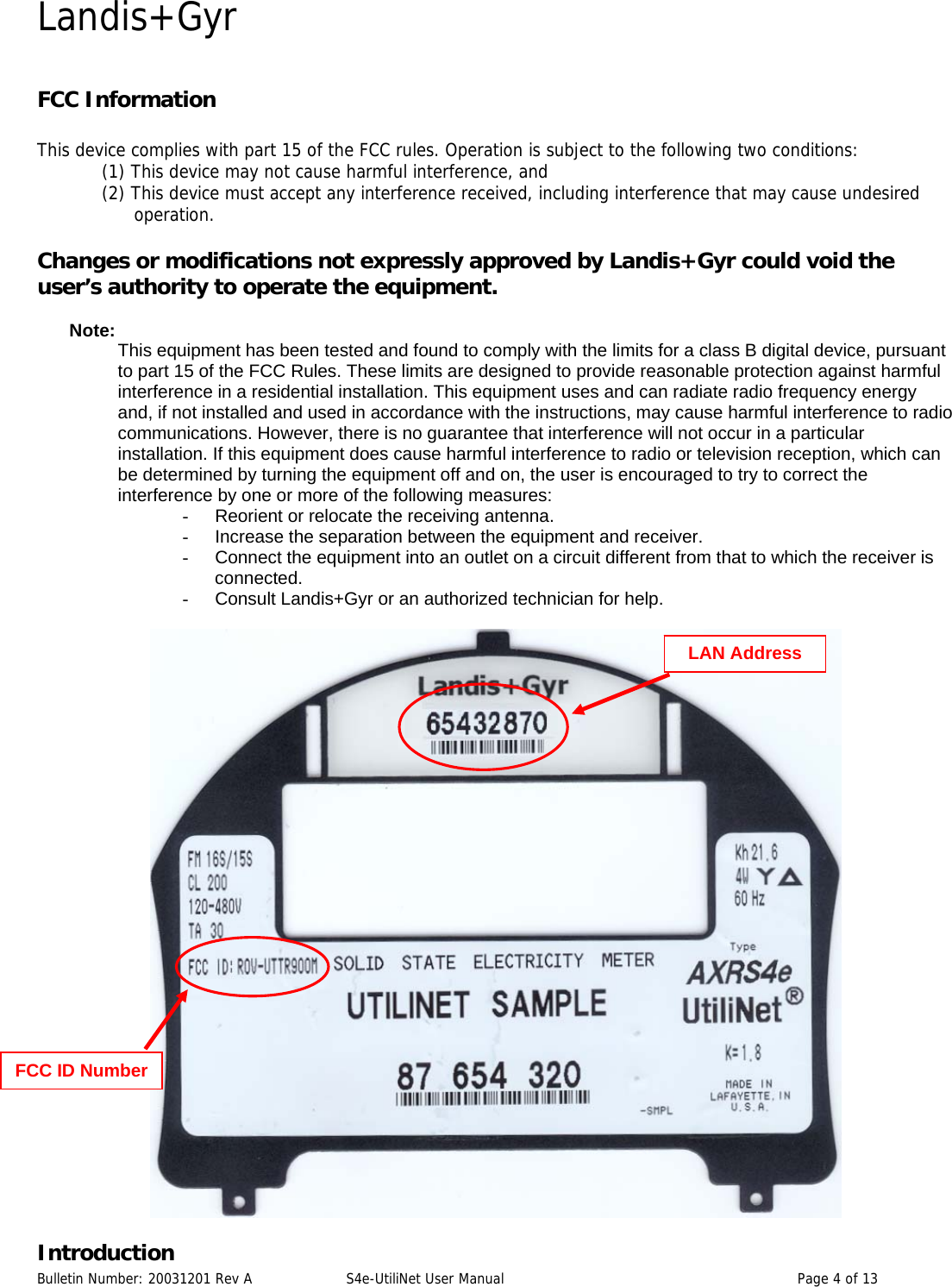 Landis+Gyr FCC Information  This device complies with part 15 of the FCC rules. Operation is subject to the following two conditions:  (1) This device may not cause harmful interference, and  (2) This device must accept any interference received, including interference that may cause undesired operation.   Changes or modifications not expressly approved by Landis+Gyr could void the user’s authority to operate the equipment.  Note:  This equipment has been tested and found to comply with the limits for a class B digital device, pursuant to part 15 of the FCC Rules. These limits are designed to provide reasonable protection against harmful interference in a residential installation. This equipment uses and can radiate radio frequency energy and, if not installed and used in accordance with the instructions, may cause harmful interference to radio communications. However, there is no guarantee that interference will not occur in a particular installation. If this equipment does cause harmful interference to radio or television reception, which can be determined by turning the equipment off and on, the user is encouraged to try to correct the interference by one or more of the following measures: -  Reorient or relocate the receiving antenna. -  Increase the separation between the equipment and receiver. -  Connect the equipment into an outlet on a circuit different from that to which the receiver is connected. -  Consult Landis+Gyr or an authorized technician for help.   LAN Address FCC ID Number IntroductionBulletin Number: 20031201 Rev A  S4e-UtiliNet User Manual  Page 4 of 13  