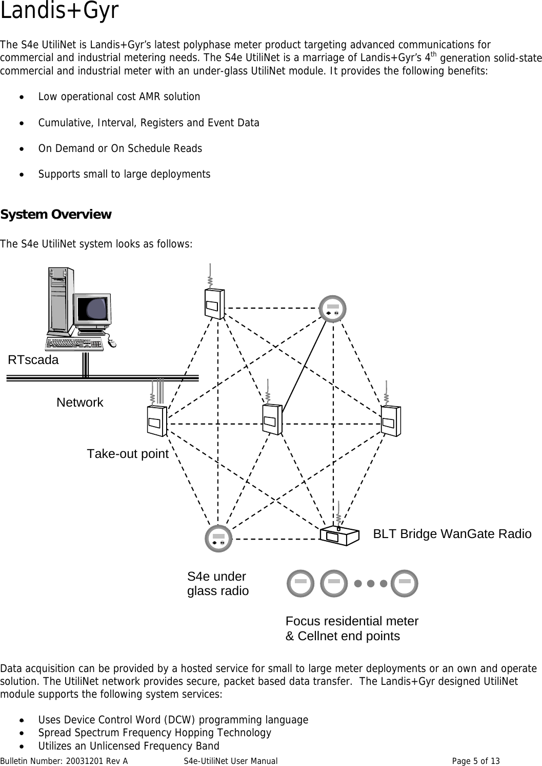 Landis+Gyr The S4e UtiliNet is Landis+Gyr’s latest polyphase meter product targeting advanced communications for commercial and industrial metering needs. The S4e UtiliNet is a marriage of Landis+Gyr’s 4th generation solid-state commercial and industrial meter with an under-glass UtiliNet module. It provides the following benefits:  • Low operational cost AMR solution • Cumulative, Interval, Registers and Event Data • On Demand or On Schedule Reads • Supports small to large deployments System Overview  The S4e UtiliNet system looks as follows:  Bulletin Number: 20031201 Rev A  S4e-UtiliNet User Manual  Page 5 of 13          Data acquisition can be provided by a hosted service for small to large meter deployments or an own and operate solution. The UtiliNet network provides secure, packet based data transfer.  The Landis+Gyr designed UtiliNet module supports the following system services:  • Uses Device Control Word (DCW) programming language • Spread Spectrum Frequency Hopping Technology • Utilizes an Unlicensed Frequency Band RTscada Network BLT Bridge WanGate Radio S4e under glass radioFocus residential meter &amp; Cellnet end points Take-out point 