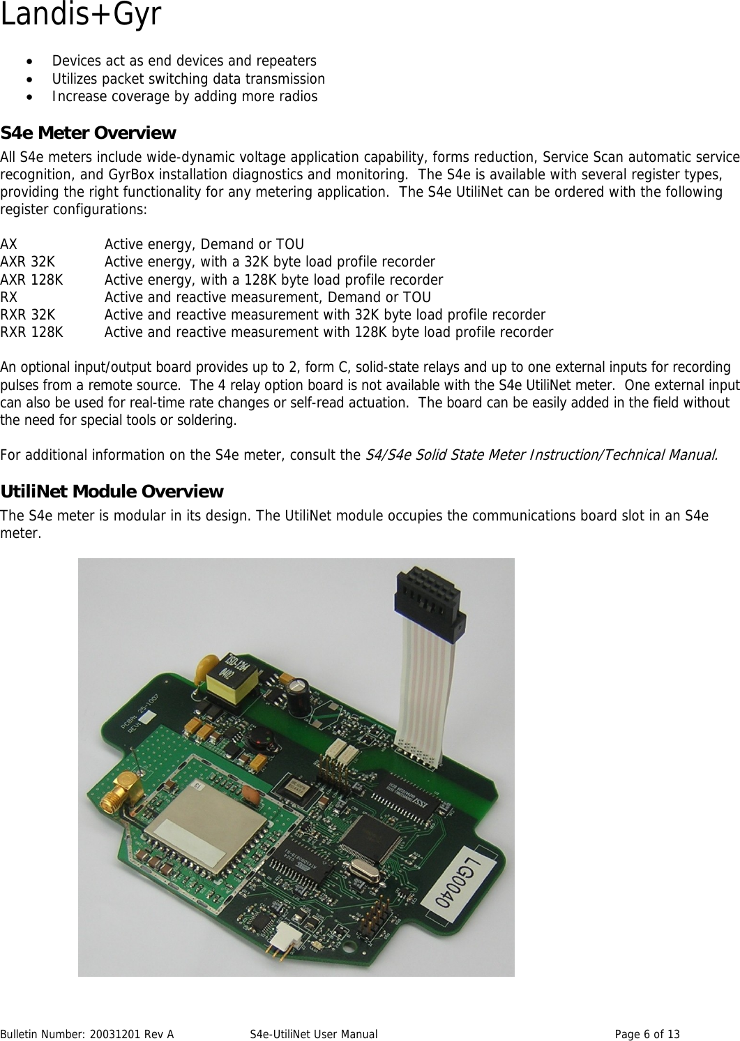 Landis+Gyr • Devices act as end devices and repeaters • Utilizes packet switching data transmission • Increase coverage by adding more radios S4e Meter Overview All S4e meters include wide-dynamic voltage application capability, forms reduction, Service Scan automatic service recognition, and GyrBox installation diagnostics and monitoring.  The S4e is available with several register types, providing the right functionality for any metering application.  The S4e UtiliNet can be ordered with the following register configurations:  AX    Active energy, Demand or TOU AXR 32K  Active energy, with a 32K byte load profile recorder AXR 128K  Active energy, with a 128K byte load profile recorder RX    Active and reactive measurement, Demand or TOU RXR 32K  Active and reactive measurement with 32K byte load profile recorder RXR 128K  Active and reactive measurement with 128K byte load profile recorder  An optional input/output board provides up to 2, form C, solid-state relays and up to one external inputs for recording pulses from a remote source.  The 4 relay option board is not available with the S4e UtiliNet meter.  One external input can also be used for real-time rate changes or self-read actuation.  The board can be easily added in the field without the need for special tools or soldering. For additional information on the S4e meter, consult the S4/S4e Solid State Meter Instruction/Technical Manual. UtiliNet Module Overview The S4e meter is modular in its design. The UtiliNet module occupies the communications board slot in an S4e meter.     Bulletin Number: 20031201 Rev A  S4e-UtiliNet User Manual  Page 6 of 13  