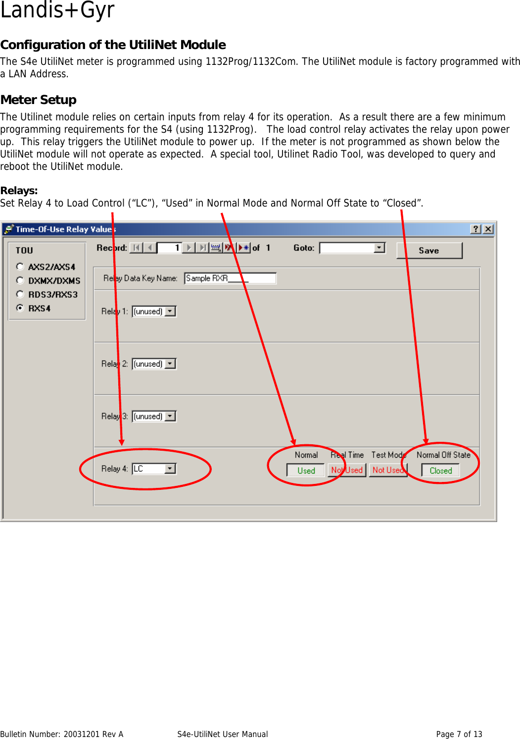 Landis+Gyr Configuration of the UtiliNet Module The S4e UtiliNet meter is programmed using 1132Prog/1132Com. The UtiliNet module is factory programmed with a LAN Address. Meter Setup The Utilinet module relies on certain inputs from relay 4 for its operation.  As a result there are a few minimum programming requirements for the S4 (using 1132Prog).   The load control relay activates the relay upon power up.  This relay triggers the UtiliNet module to power up.  If the meter is not programmed as shown below the UtiliNet module will not operate as expected.  A special tool, Utilinet Radio Tool, was developed to query and reboot the UtiliNet module.  Relays: Set Relay 4 to Load Control (“LC”), “Used” in Normal Mode and Normal Off State to “Closed”.        Bulletin Number: 20031201 Rev A  S4e-UtiliNet User Manual  Page 7 of 13  