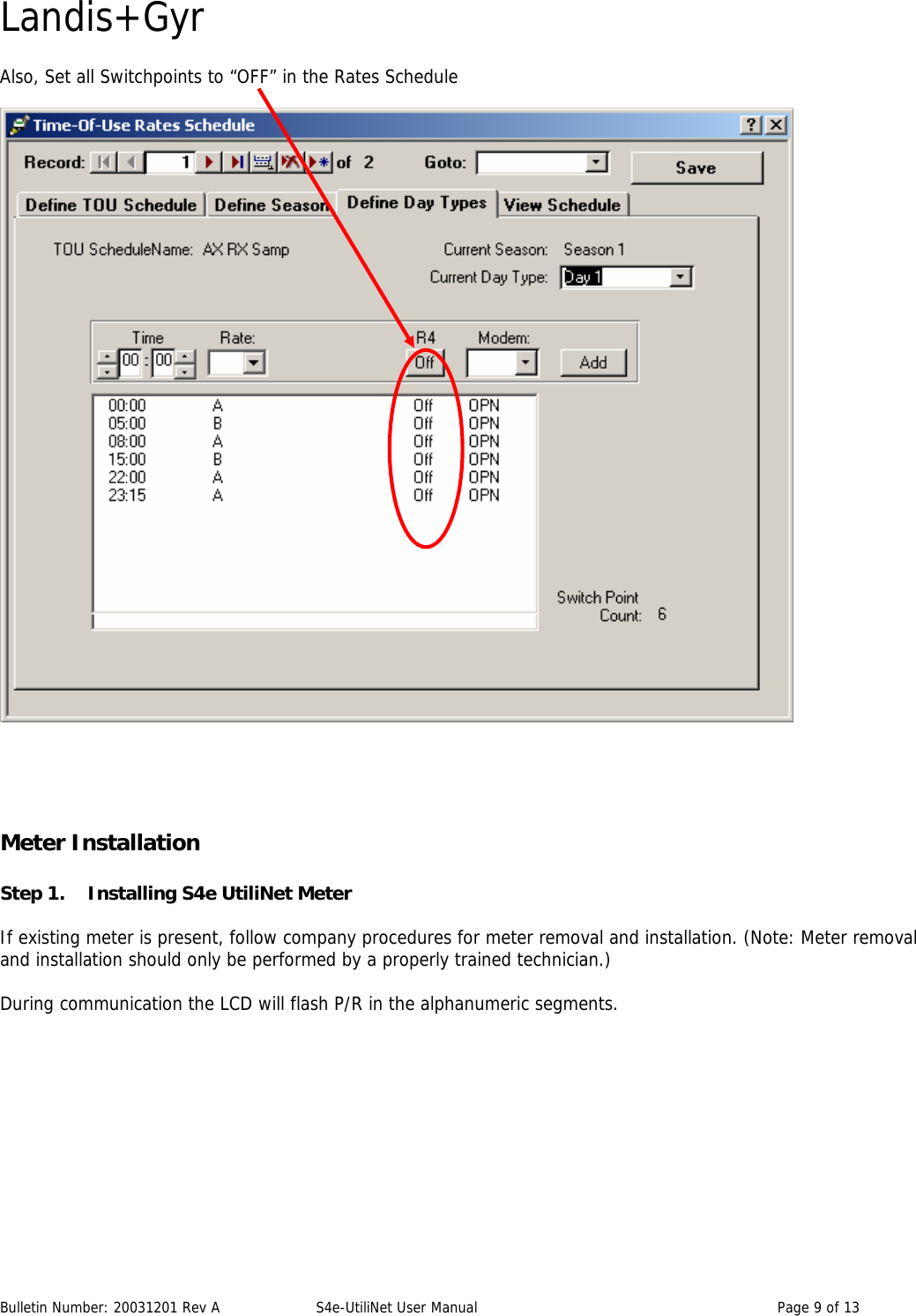 Landis+Gyr Also, Set all Switchpoints to “OFF” in the Rates Schedule      Meter Installation    Step 1.     Installing S4e UtiliNet Meter  If existing meter is present, follow company procedures for meter removal and installation. (Note: Meter removal and installation should only be performed by a properly trained technician.)    During communication the LCD will flash P/R in the alphanumeric segments.  Bulletin Number: 20031201 Rev A  S4e-UtiliNet User Manual  Page 9 of 13  