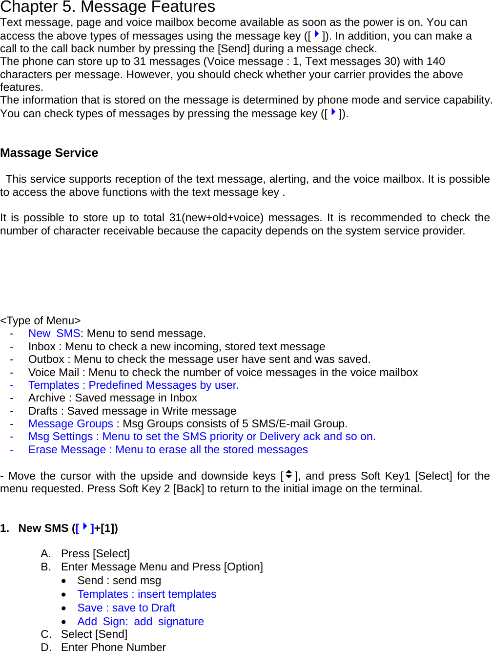 Chapter 5. Message Features Text message, page and voice mailbox become available as soon as the power is on. You can access the above types of messages using the message key ([4]). In addition, you can make a call to the call back number by pressing the [Send] during a message check. The phone can store up to 31 messages (Voice message : 1, Text messages 30) with 140 characters per message. However, you should check whether your carrier provides the above features. The information that is stored on the message is determined by phone mode and service capability. You can check types of messages by pressing the message key ([4]).   Massage Service     This service supports reception of the text message, alerting, and the voice mailbox. It is possible to access the above functions with the text message key .        It is possible to store up to total 31(new+old+voice) messages. It is recommended to check the number of character receivable because the capacity depends on the system service provider.         &lt;Type of Menu&gt; -  New SMS: Menu to send message. -  Inbox : Menu to check a new incoming, stored text message -  Outbox : Menu to check the message user have sent and was saved. -  Voice Mail : Menu to check the number of voice messages in the voice mailbox -  Templates : Predefined Messages by user. -  Archive : Saved message in Inbox -  Drafts : Saved message in Write message -  Message Groups : Msg Groups consists of 5 SMS/E-mail Group. -  Msg Settings : Menu to set the SMS priority or Delivery ack and so on. -  Erase Message : Menu to erase all the stored messages  - Move the cursor with the upside and downside keys [v], and press Soft Key1 [Select] for the menu requested. Press Soft Key 2 [Back] to return to the initial image on the terminal.   1.  New SMS ([4]+[1])  A. Press [Select] B.  Enter Message Menu and Press [Option] •    Send : send msg •  Templates : insert templates •  Save : save to Draft •  Add Sign: add signature C. Select [Send] D.  Enter Phone Number 