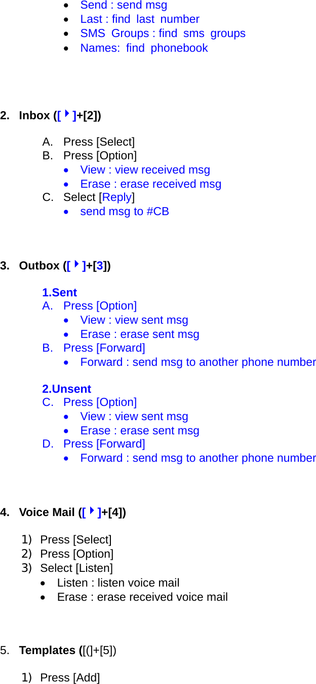 •  Send : send msg •  Last : find  last  number •  SMS  Groups : find  sms  groups •  Names: find phonebook     2. Inbox ([4]+[2])  A. Press [Select] B. Press [Option] •    View : view received msg •    Erase : erase received msg C. Select [Reply] •    send msg to #CB    3. Outbox ([4]+[3])  1.Sent A. Press [Option] •    View : view sent msg •    Erase : erase sent msg B. Press [Forward] •    Forward : send msg to another phone number    2.Unsent C. Press [Option] •    View : view sent msg •    Erase : erase sent msg D. Press [Forward] •    Forward : send msg to another phone number      4.  Voice Mail ([4]+[4])  1) Press [Select] 2) Press [Option] 3) Select [Listen] •  Listen : listen voice mail •    Erase : erase received voice mail    5.  Templates ([(]+[5])  1) Press [Add] 