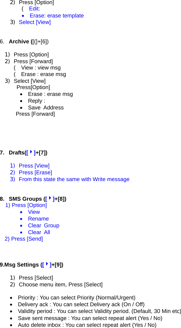 2) Press [Option] (  Edit: •  Erase: erase template 3) Select [View]    6.  Archive ([(]+[6])  1) Press [Option] 2) Press [Forward] (    View : view msg (    Erase : erase msg 3) Select [View]  Press[Option] •    Erase : erase msg •  Reply :  •  Save Address Press [Forward]      7. Drafts([4]+[7])  1) Press [View] 2) Press [Erase] 3)  From this state the same with Write message   8. SMS Groups ([4]+[8]) 1) Press [Option] •  View •  Rename •  Clear Group •  Clear All   2) Press [Send]      9.Msg Settings ([4]+[9])  1) Press [Select] 2)  Choose menu item, Press [Select]  •    Priority : You can select Priority (Normal/Urgent) •    Delivery ack : You can select Delivery ack (On / Off) •    Validity period : You can select Validity period. (Default, 30 Min etc) •    Save sent message : You can select repeat alert (Yes / No) •    Auto delete inbox : You can select repeat alert (Yes / No)  