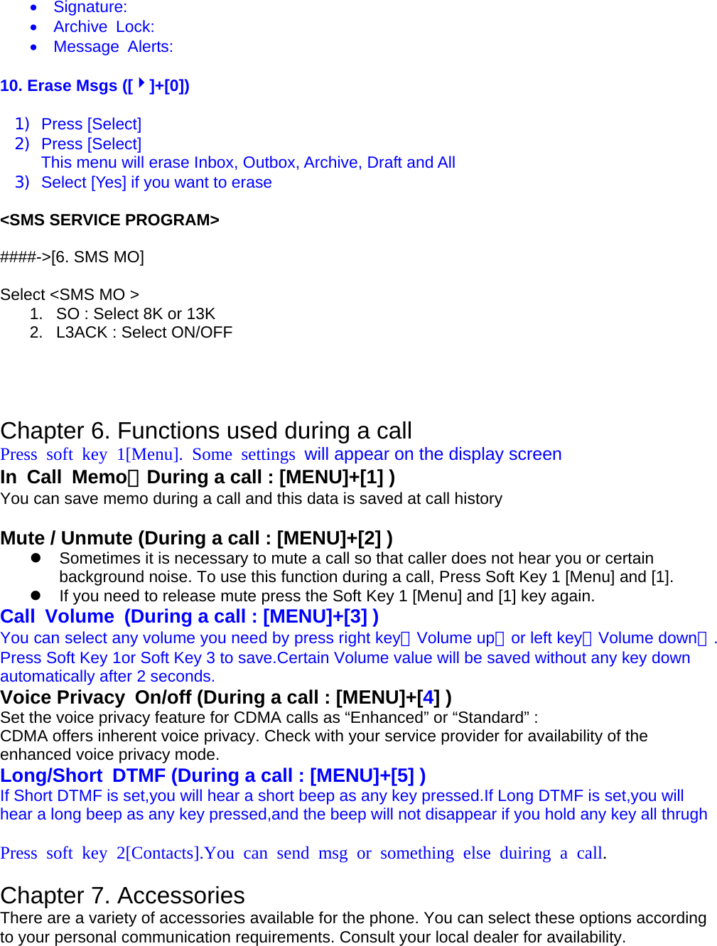 •  Signature: •  Archive Lock: •  Message Alerts:  10. Erase Msgs ([4]+[0])  1) Press [Select] 2) Press [Select]  This menu will erase Inbox, Outbox, Archive, Draft and All 3)  Select [Yes] if you want to erase  &lt;SMS SERVICE PROGRAM&gt;  ####-&gt;[6. SMS MO]  Select &lt;SMS MO &gt; 1.  SO : Select 8K or 13K 2.  L3ACK : Select ON/OFF     Chapter 6. Functions used during a call Press soft key 1[Menu]. Some settings will appear on the display screen In Call Memo（During a call : [MENU]+[1] ) You can save memo during a call and this data is saved at call history  Mute / Unmute (During a call : [MENU]+[2] ) z  Sometimes it is necessary to mute a call so that caller does not hear you or certain background noise. To use this function during a call, Press Soft Key 1 [Menu] and [1]. z  If you need to release mute press the Soft Key 1 [Menu] and [1] key again. Call  Volume  (During a call : [MENU]+[3] ) You can select any volume you need by press right key（Volume up）or left key（Volume down）. Press Soft Key 1or Soft Key 3 to save.Certain Volume value will be saved without any key down automatically after 2 seconds. Voice Privacy  On/off (During a call : [MENU]+[4] ) Set the voice privacy feature for CDMA calls as “Enhanced” or “Standard” : CDMA offers inherent voice privacy. Check with your service provider for availability of the enhanced voice privacy mode. Long/Short DTMF (During a call : [MENU]+[5] ) If Short DTMF is set,you will hear a short beep as any key pressed.If Long DTMF is set,you will hear a long beep as any key pressed,and the beep will not disappear if you hold any key all thrugh  Press soft key 2[Contacts].You can send msg or something else duiring a call.  Chapter 7. Accessories There are a variety of accessories available for the phone. You can select these options according to your personal communication requirements. Consult your local dealer for availability.  