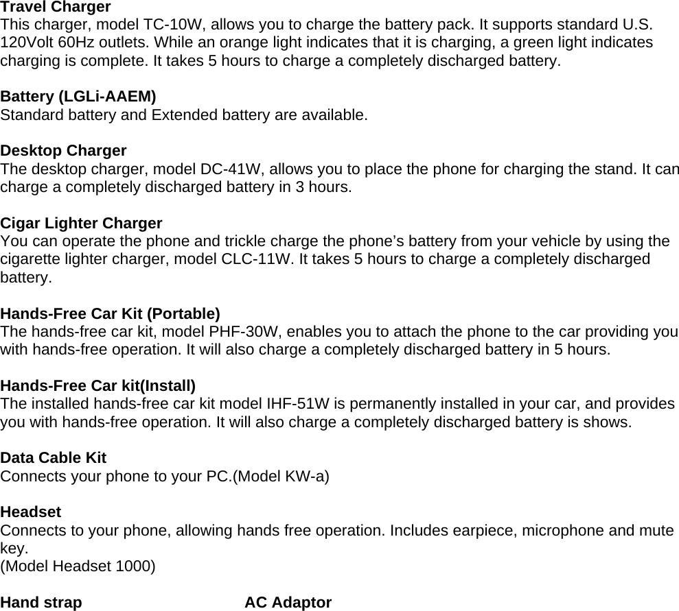 Travel Charger This charger, model TC-10W, allows you to charge the battery pack. It supports standard U.S. 120Volt 60Hz outlets. While an orange light indicates that it is charging, a green light indicates charging is complete. It takes 5 hours to charge a completely discharged battery.  Battery (LGLi-AAEM) Standard battery and Extended battery are available.  Desktop Charger The desktop charger, model DC-41W, allows you to place the phone for charging the stand. It can charge a completely discharged battery in 3 hours.  Cigar Lighter Charger You can operate the phone and trickle charge the phone’s battery from your vehicle by using the cigarette lighter charger, model CLC-11W. It takes 5 hours to charge a completely discharged battery.  Hands-Free Car Kit (Portable) The hands-free car kit, model PHF-30W, enables you to attach the phone to the car providing you with hands-free operation. It will also charge a completely discharged battery in 5 hours.  Hands-Free Car kit(Install) The installed hands-free car kit model IHF-51W is permanently installed in your car, and provides you with hands-free operation. It will also charge a completely discharged battery is shows.  Data Cable Kit Connects your phone to your PC.(Model KW-a)  Headset Connects to your phone, allowing hands free operation. Includes earpiece, microphone and mute key. (Model Headset 1000)  Hand strap                     AC Adaptor 