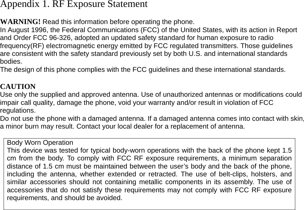Appendix 1. RF Exposure Statement  WARNING! Read this information before operating the phone. In August 1996, the Federal Communications (FCC) of the United States, with its action in Report and Order FCC 96-326, adopted an updated safety standard for human exposure to radio frequency(RF) electromagnetic energy emitted by FCC regulated transmitters. Those guidelines are consistent with the safety standard previously set by both U.S. and international standards bodies. The design of this phone complies with the FCC guidelines and these international standards.  CAUTION Use only the supplied and approved antenna. Use of unauthorized antennas or modifications could impair call quality, damage the phone, void your warranty and/or result in violation of FCC regulations. Do not use the phone with a damaged antenna. If a damaged antenna comes into contact with skin, a minor burn may result. Contact your local dealer for a replacement of antenna.  Body Worn Operation This device was tested for typical body-worn operations with the back of the phone kept 1.5 cm from the body. To comply with FCC RF exposure requirements, a minimum separation distance of 1.5 cm must be maintained between the user’s body and the back of the phone, including the antenna, whether extended or retracted. The use of belt-clips, holsters, and similar accessories should not containing metallic components in its assembly. The use of accessories that do not satisfy these requirements may not comply with FCC RF exposure requirements, and should be avoided.                          