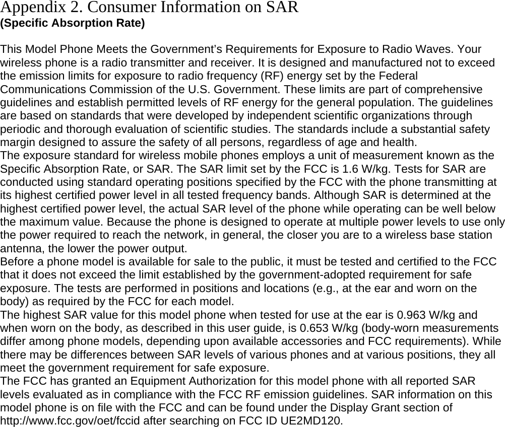 Appendix 2. Consumer Information on SAR (Specific Absorption Rate)  This Model Phone Meets the Government’s Requirements for Exposure to Radio Waves. Your wireless phone is a radio transmitter and receiver. It is designed and manufactured not to exceed the emission limits for exposure to radio frequency (RF) energy set by the Federal Communications Commission of the U.S. Government. These limits are part of comprehensive guidelines and establish permitted levels of RF energy for the general population. The guidelines are based on standards that were developed by independent scientific organizations through periodic and thorough evaluation of scientific studies. The standards include a substantial safety margin designed to assure the safety of all persons, regardless of age and health. The exposure standard for wireless mobile phones employs a unit of measurement known as the Specific Absorption Rate, or SAR. The SAR limit set by the FCC is 1.6 W/kg. Tests for SAR are conducted using standard operating positions specified by the FCC with the phone transmitting at its highest certified power level in all tested frequency bands. Although SAR is determined at the highest certified power level, the actual SAR level of the phone while operating can be well below the maximum value. Because the phone is designed to operate at multiple power levels to use only the power required to reach the network, in general, the closer you are to a wireless base station antenna, the lower the power output. Before a phone model is available for sale to the public, it must be tested and certified to the FCC that it does not exceed the limit established by the government-adopted requirement for safe exposure. The tests are performed in positions and locations (e.g., at the ear and worn on the body) as required by the FCC for each model. The highest SAR value for this model phone when tested for use at the ear is 0.963 W/kg and when worn on the body, as described in this user guide, is 0.653 W/kg (body-worn measurements differ among phone models, depending upon available accessories and FCC requirements). While there may be differences between SAR levels of various phones and at various positions, they all meet the government requirement for safe exposure. The FCC has granted an Equipment Authorization for this model phone with all reported SAR levels evaluated as in compliance with the FCC RF emission guidelines. SAR information on this model phone is on file with the FCC and can be found under the Display Grant section of http://www.fcc.gov/oet/fccid after searching on FCC ID UE2MD120.  