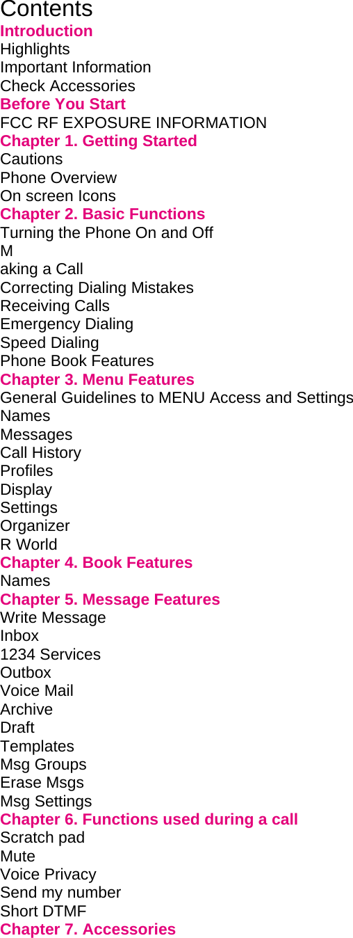 Contents Introduction Highlights         Important Information        Check Accessories        Before You Start        FCC RF EXPOSURE INFORMATION           Chapter 1. Getting Started             Cautions         Phone Overview        On screen Icons        Chapter 2. Basic Functions             Turning the Phone On and Off             M aking a Call         Correcting Dialing Mistakes             Receiving Calls        Emergency Dialing        Speed Dialing         Phone Book Features        Chapter 3. Menu Features             General Guidelines to MENU Access and Settings       Names Messages Call History        Profiles Display Settings Organizer         R World         Chapter 4. Book Features             Names         Chapter 5. Message Features            Write Message          Inbox  1234 Services        Outbox         Voice Mail         Archive                       Draft          Templates Msg Groups Erase Msgs Msg Settings Chapter 6. Functions used during a call         Scratch pad          Mute Voice Privacy          Send my number         Short DTMF Chapter 7. Accessories             
