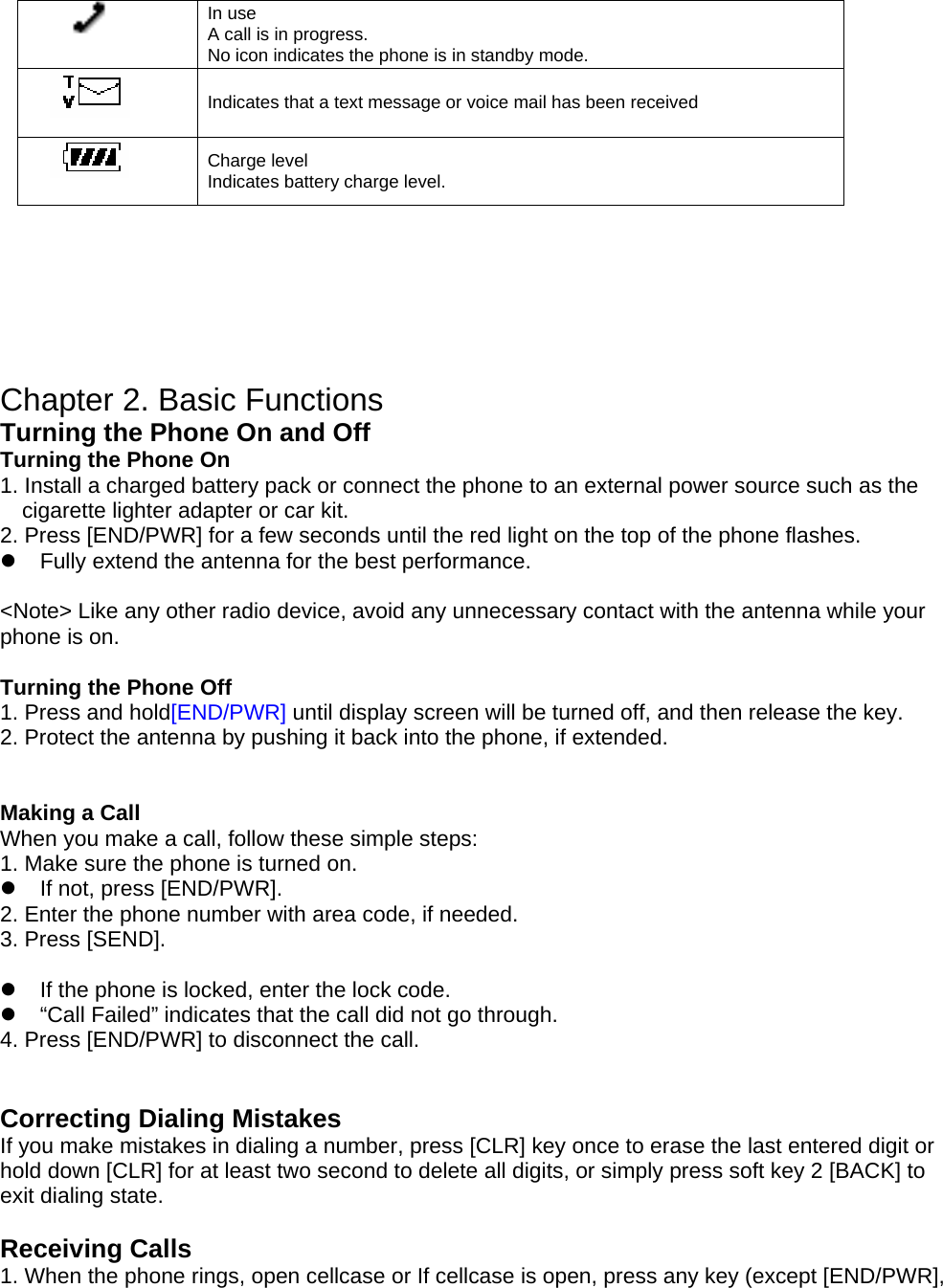  In use A call is in progress. No icon indicates the phone is in standby mode.  Indicates that a text message or voice mail has been received  Charge level Indicates battery charge level.   D     Chapter 2. Basic Functions  Turning the Phone On and Off Turning the Phone On 1. Install a charged battery pack or connect the phone to an external power source such as the cigarette lighter adapter or car kit. 2. Press [END/PWR] for a few seconds until the red light on the top of the phone flashes. z  Fully extend the antenna for the best performance.  &lt;Note&gt; Like any other radio device, avoid any unnecessary contact with the antenna while your phone is on.  Turning the Phone Off 1. Press and hold[END/PWR] until display screen will be turned off, and then release the key. 2. Protect the antenna by pushing it back into the phone, if extended.   Making a Call When you make a call, follow these simple steps: 1. Make sure the phone is turned on. z  If not, press [END/PWR]. 2. Enter the phone number with area code, if needed. 3. Press [SEND].  z  If the phone is locked, enter the lock code. z  “Call Failed” indicates that the call did not go through. 4. Press [END/PWR] to disconnect the call.   Correcting Dialing Mistakes If you make mistakes in dialing a number, press [CLR] key once to erase the last entered digit or hold down [CLR] for at least two second to delete all digits, or simply press soft key 2 [BACK] to exit dialing state.  Receiving Calls 1. When the phone rings, open cellcase or If cellcase is open, press any key (except [END/PWR], 