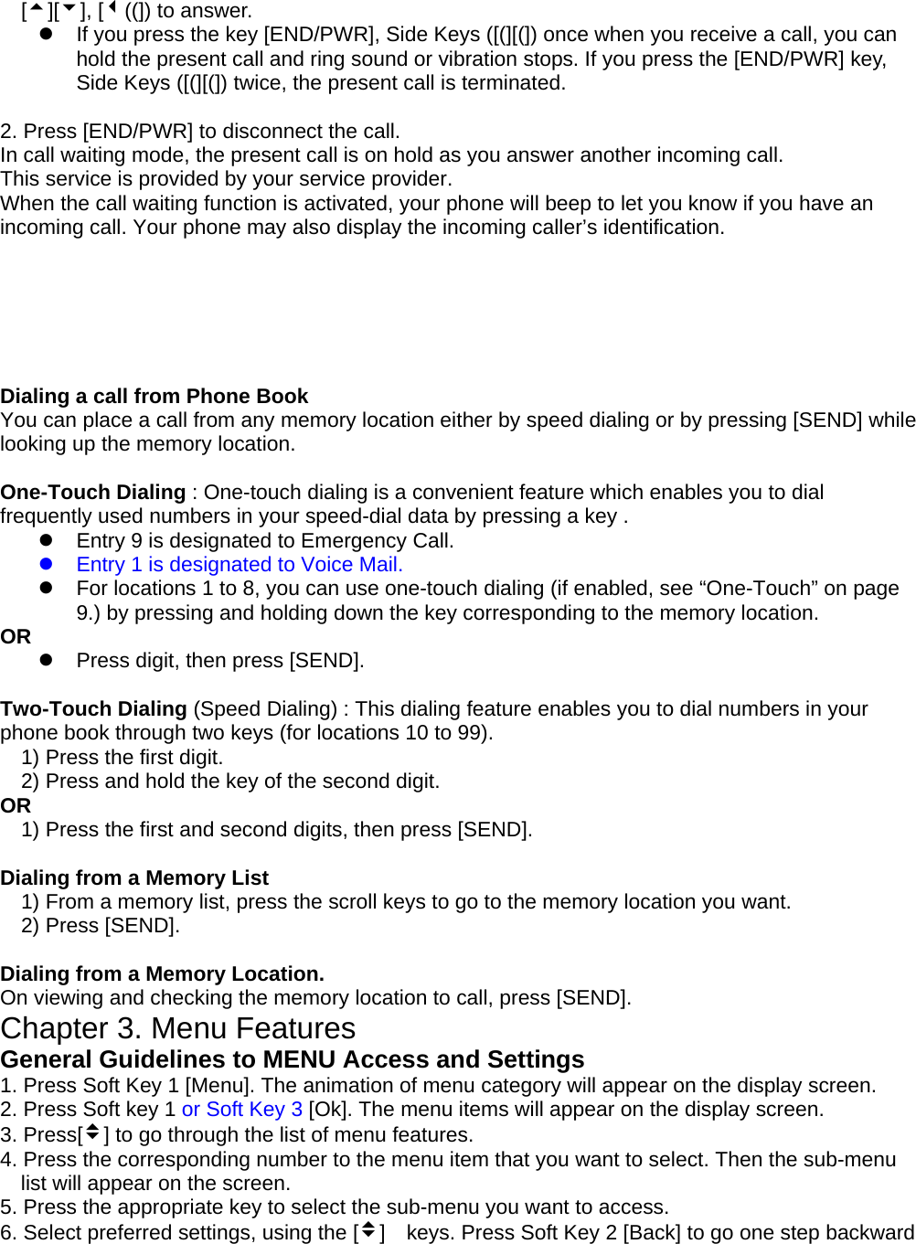 [5][6], [3((]) to answer. z  If you press the key [END/PWR], Side Keys ([(][(]) once when you receive a call, you can hold the present call and ring sound or vibration stops. If you press the [END/PWR] key, Side Keys ([(][(]) twice, the present call is terminated.  2. Press [END/PWR] to disconnect the call. In call waiting mode, the present call is on hold as you answer another incoming call. This service is provided by your service provider. When the call waiting function is activated, your phone will beep to let you know if you have an incoming call. Your phone may also display the incoming caller’s identification.       Dialing a call from Phone Book You can place a call from any memory location either by speed dialing or by pressing [SEND] while looking up the memory location.  One-Touch Dialing : One-touch dialing is a convenient feature which enables you to dial frequently used numbers in your speed-dial data by pressing a key . z  Entry 9 is designated to Emergency Call. z  Entry 1 is designated to Voice Mail. z  For locations 1 to 8, you can use one-touch dialing (if enabled, see “One-Touch” on page 9.) by pressing and holding down the key corresponding to the memory location. OR z  Press digit, then press [SEND].  Two-Touch Dialing (Speed Dialing) : This dialing feature enables you to dial numbers in your phone book through two keys (for locations 10 to 99). 1) Press the first digit. 2) Press and hold the key of the second digit. OR 1) Press the first and second digits, then press [SEND].  Dialing from a Memory List 1) From a memory list, press the scroll keys to go to the memory location you want. 2) Press [SEND].  Dialing from a Memory Location. On viewing and checking the memory location to call, press [SEND]. Chapter 3. Menu Features General Guidelines to MENU Access and Settings 1. Press Soft Key 1 [Menu]. The animation of menu category will appear on the display screen. 2. Press Soft key 1 or Soft Key 3 [Ok]. The menu items will appear on the display screen. 3. Press[v] to go through the list of menu features. 4. Press the corresponding number to the menu item that you want to select. Then the sub-menu list will appear on the screen. 5. Press the appropriate key to select the sub-menu you want to access. 6. Select preferred settings, using the [v]    keys. Press Soft Key 2 [Back] to go one step backward 