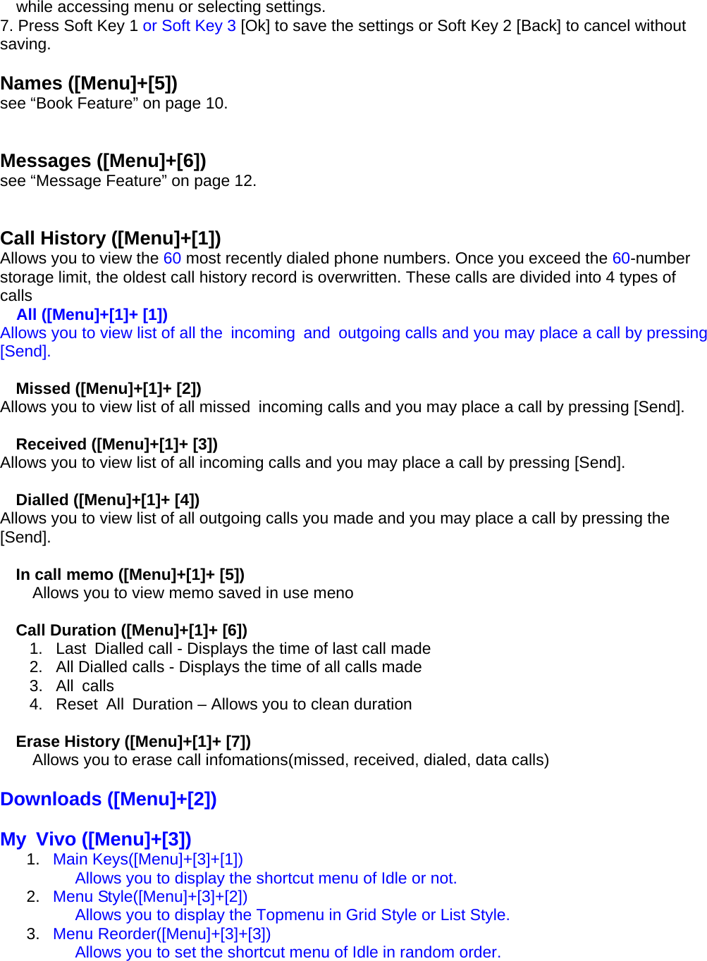 while accessing menu or selecting settings. 7. Press Soft Key 1 or Soft Key 3 [Ok] to save the settings or Soft Key 2 [Back] to cancel without saving.  Names ([Menu]+[5]) see “Book Feature” on page 10.   Messages ([Menu]+[6]) see “Message Feature” on page 12.   Call History ([Menu]+[1]) Allows you to view the 60 most recently dialed phone numbers. Once you exceed the 60-number storage limit, the oldest call history record is overwritten. These calls are divided into 4 types of calls All ([Menu]+[1]+ [1]) Allows you to view list of all the  incoming  and  outgoing calls and you may place a call by pressing [Send].  Missed ([Menu]+[1]+ [2]) Allows you to view list of all missed  incoming calls and you may place a call by pressing [Send].  Received ([Menu]+[1]+ [3]) Allows you to view list of all incoming calls and you may place a call by pressing [Send].  Dialled ([Menu]+[1]+ [4]) Allows you to view list of all outgoing calls you made and you may place a call by pressing the [Send].  In call memo ([Menu]+[1]+ [5]) Allows you to view memo saved in use meno  Call Duration ([Menu]+[1]+ [6]) 1.  Last  Dialled call - Displays the time of last call made 2.  All Dialled calls - Displays the time of all calls made 3. All calls 4.  Reset  All  Duration – Allows you to clean duration  Erase History ([Menu]+[1]+ [7]) Allows you to erase call infomations(missed, received, dialed, data calls)  Downloads ([Menu]+[2])  My Vivo ([Menu]+[3]) 1.  Main Keys([Menu]+[3]+[1])             Allows you to display the shortcut menu of Idle or not. 2.  Menu Style([Menu]+[3]+[2])             Allows you to display the Topmenu in Grid Style or List Style. 3.  Menu Reorder([Menu]+[3]+[3])             Allows you to set the shortcut menu of Idle in random order. 