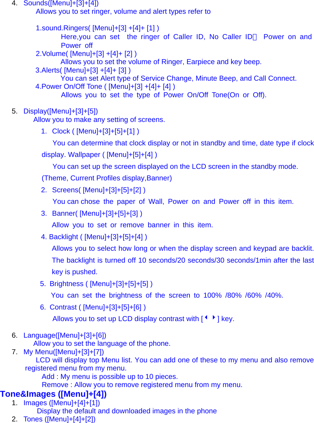 4.  Sounds([Menu]+[3]+[4]) Allows you to set ringer, volume and alert types refer to    1.sound.Ringers( [Menu]+[3] +[4]+ [1] ) Here,you can set  the ringer of Caller ID, No Caller ID， Power on and Power off 2.Volume( [Menu]+[3] +[4]+ [2] ) Allows you to set the volume of Ringer, Earpiece and key beep. 3.Alerts( [Menu]+[3] +[4]+ [3] ) You can set Alert type of Service Change, Minute Beep, and Call Connect. 4.Power On/Off Tone ( [Menu]+[3] +[4]+ [4] )                  Allows you to set the type of Power On/Off Tone(On or Off).  5.  Display([Menu]+[3]+[5])             Allow you to make any setting of screens. 1.  Clock ( [Menu]+[3]+[5]+[1] ) You can determine that clock display or not in standby and time, date type if clock display. Wallpaper ( [Menu]+[5]+[4] ) You can set up the screen displayed on the LCD screen in the standby mode. (Theme, Current Profiles display,Banner) 2.  Screens( [Menu]+[3]+[5]+[2] ) You can chose the paper of Wall, Power on and Power off in this item. 3.  Banner( [Menu]+[3]+[5]+[3] )    Allow you to set or remove banner in this item. 4. Backlight ( [Menu]+[3]+[5]+[4] ) Allows you to select how long or when the display screen and keypad are backlit. The backlight is turned off 10 seconds/20 seconds/30 seconds/1min after the last key is pushed. 5.  Brightness ( [Menu]+[3]+[5]+[5] )    You can set the brightness of the screen to 100% /80% /60% /40%. 6.  Contrast ( [Menu]+[3]+[5]+[6] ) Allows you to set up LCD display contrast with [34] key.  6.  Language([Menu]+[3]+[6])             Allow you to set the language of the phone. 7.  My Menu([Menu]+[3]+[7]) LCD will display top Menu list. You can add one of these to my menu and also remove registered menu from my menu. Add : My menu is possible up to 10 pieces.                 Remove : Allow you to remove registered menu from my menu. Tone&amp;Images ([Menu]+[4]) 1.  Images ([Menu]+[4]+[1])               Display the default and downloaded images in the phone 2.  Tones ([Menu]+[4]+[2]) 