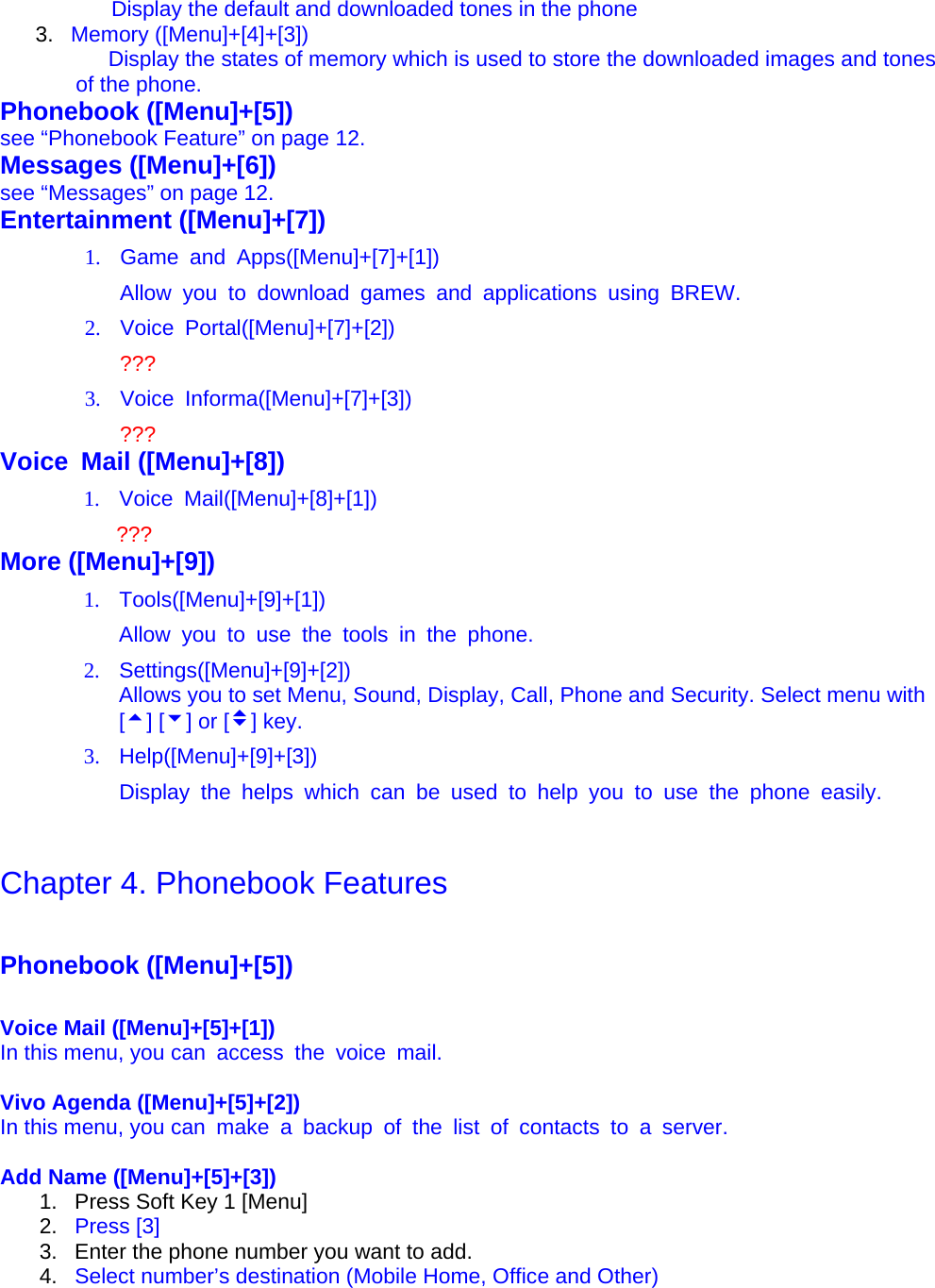               Display the default and downloaded tones in the phone 3.  Memory ([Menu]+[4]+[3])                     Display the states of memory which is used to store the downloaded images and tones of the phone. Phonebook ([Menu]+[5]) see “Phonebook Feature” on page 12. Messages ([Menu]+[6]) see “Messages” on page 12. Entertainment ([Menu]+[7]) 1.  Game and Apps([Menu]+[7]+[1]) Allow you to download games and applications using BREW. 2. Voice Portal([Menu]+[7]+[2]) ??? 3. Voice Informa([Menu]+[7]+[3]) ??? Voice Mail ([Menu]+[8]) 1. Voice Mail([Menu]+[8]+[1])  ??? More ([Menu]+[9]) 1. Tools([Menu]+[9]+[1]) Allow you to use the tools in the phone. 2. Settings([Menu]+[9]+[2])            Allows you to set Menu, Sound, Display, Call, Phone and Security. Select menu with [5] [6] or [v] key. 3. Help([Menu]+[9]+[3]) Display the helps which can be used to help you to use the phone easily.   Chapter 4. Phonebook Features   Phonebook ([Menu]+[5])  Voice Mail ([Menu]+[5]+[1]) In this menu, you can  access  the  voice  mail.  Vivo Agenda ([Menu]+[5]+[2]) In this menu, you can  make  a  backup  of the list of contacts to a server.  Add Name ([Menu]+[5]+[3]) 1.  Press Soft Key 1 [Menu] 2.  Press [3] 3.  Enter the phone number you want to add.   4.  Select number’s destination (Mobile Home, Office and Other) 