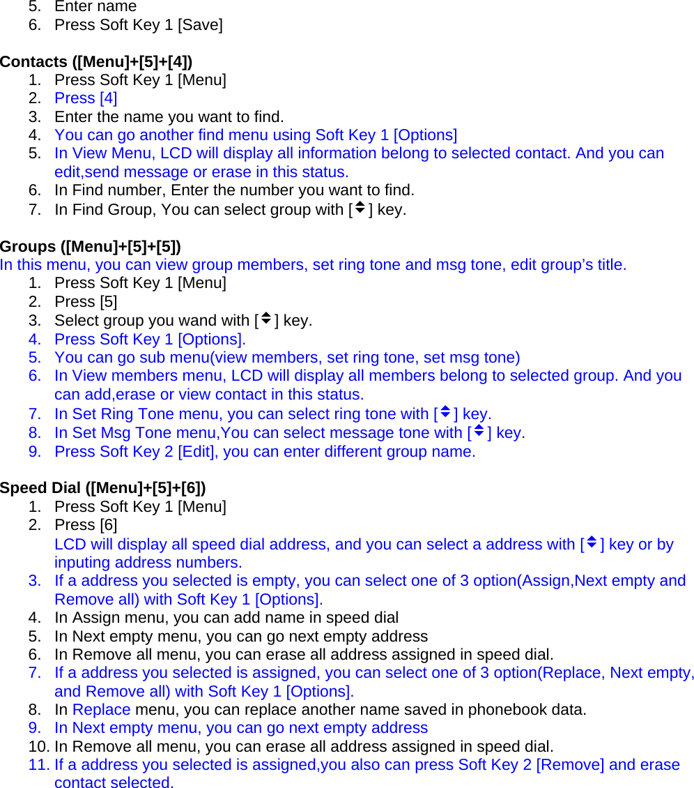 5. Enter name 6.  Press Soft Key 1 [Save]  Contacts ([Menu]+[5]+[4]) 1.  Press Soft Key 1 [Menu] 2.  Press [4] 3.  Enter the name you want to find. 4.  You can go another find menu using Soft Key 1 [Options] 5.  In View Menu, LCD will display all information belong to selected contact. And you can edit,send message or erase in this status. 6.  In Find number, Enter the number you want to find. 7.  In Find Group, You can select group with [v] key.  Groups ([Menu]+[5]+[5]) In this menu, you can view group members, set ring tone and msg tone, edit group’s title. 1.  Press Soft Key 1 [Menu] 2. Press [5] 3.  Select group you wand with [v] key. 4.  Press Soft Key 1 [Options]. 5.  You can go sub menu(view members, set ring tone, set msg tone) 6.  In View members menu, LCD will display all members belong to selected group. And you can add,erase or view contact in this status. 7.  In Set Ring Tone menu, you can select ring tone with [v] key. 8.  In Set Msg Tone menu,You can select message tone with [v] key. 9.  Press Soft Key 2 [Edit], you can enter different group name.  Speed Dial ([Menu]+[5]+[6]) 1.  Press Soft Key 1 [Menu] 2. Press [6] LCD will display all speed dial address, and you can select a address with [v] key or by inputing address numbers. 3.  If a address you selected is empty, you can select one of 3 option(Assign,Next empty and Remove all) with Soft Key 1 [Options]. 4.  In Assign menu, you can add name in speed dial 5.  In Next empty menu, you can go next empty address 6.  In Remove all menu, you can erase all address assigned in speed dial. 7.  If a address you selected is assigned, you can select one of 3 option(Replace, Next empty, and Remove all) with Soft Key 1 [Options]. 8. In Replace menu, you can replace another name saved in phonebook data. 9.  In Next empty menu, you can go next empty address 10. In Remove all menu, you can erase all address assigned in speed dial. 11. If a address you selected is assigned,you also can press Soft Key 2 [Remove] and erase contact selected.         