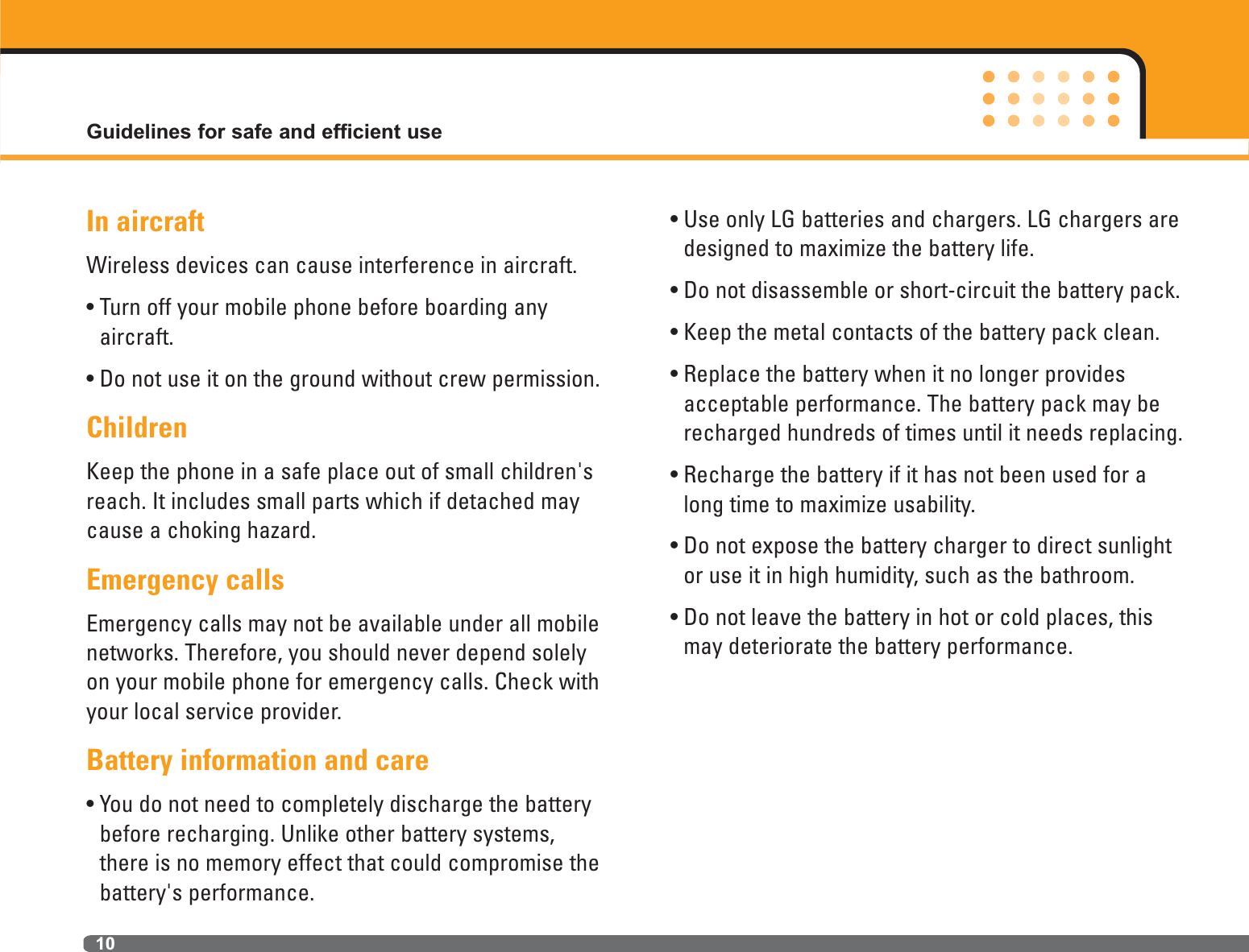 In aircraftWireless devices can cause interference in aircraft.• Turn off your mobile phone before boarding any aircraft.• Do not use it on the ground without crew permission.ChildrenKeep the phone in a safe place out of small children&apos;sreach. It includes small parts which if detached maycause a choking hazard.Emergency callsEmergency calls may not be available under all mobilenetworks. Therefore, you should never depend solelyon your mobile phone for emergency calls. Check withyour local service provider.Battery information and care • You do not need to completely discharge the batterybefore recharging. Unlike other battery systems,there is no memory effect that could compromise thebattery&apos;s performance.• Use only LG batteries and chargers. LG chargers aredesigned to maximize the battery life.• Do not disassemble or short-circuit the battery pack.• Keep the metal contacts of the battery pack clean.• Replace the battery when it no longer providesacceptable performance. The battery pack may berecharged hundreds of times until it needs replacing.• Recharge the battery if it has not been used for along time to maximize usability.• Do not expose the battery charger to direct sunlightor use it in high humidity, such as the bathroom.• Do not leave the battery in hot or cold places, thismay deteriorate the battery performance.Guidelines for safe and efficient use10