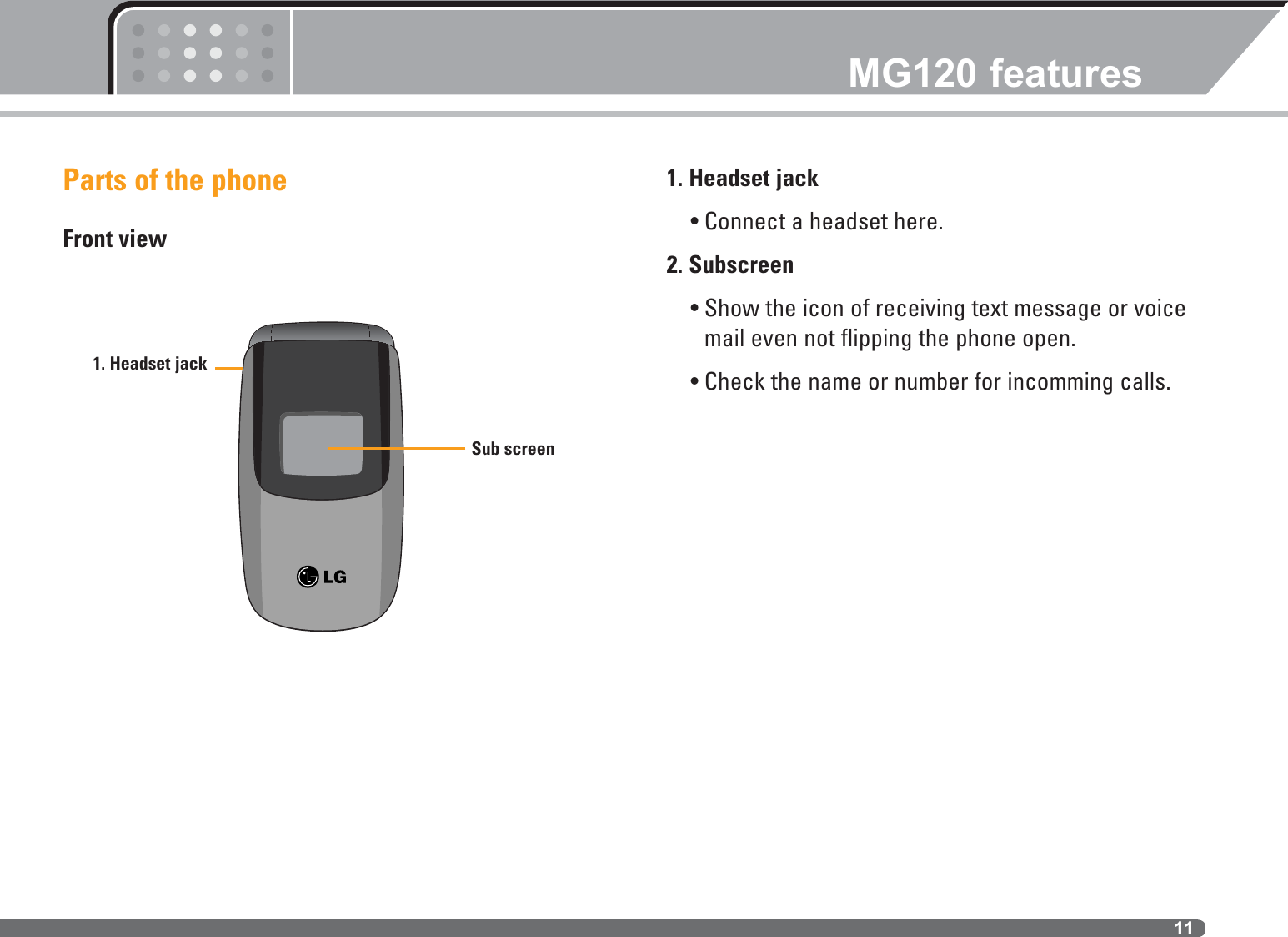 Parts of the phoneFront view1. Headset jack• Connect a headset here.2. Subscreen• Show the icon of receiving text message or voicemail even not flipping the phone open.• Check the name or number for incomming calls.MG120 features111. Headset jackSub screen