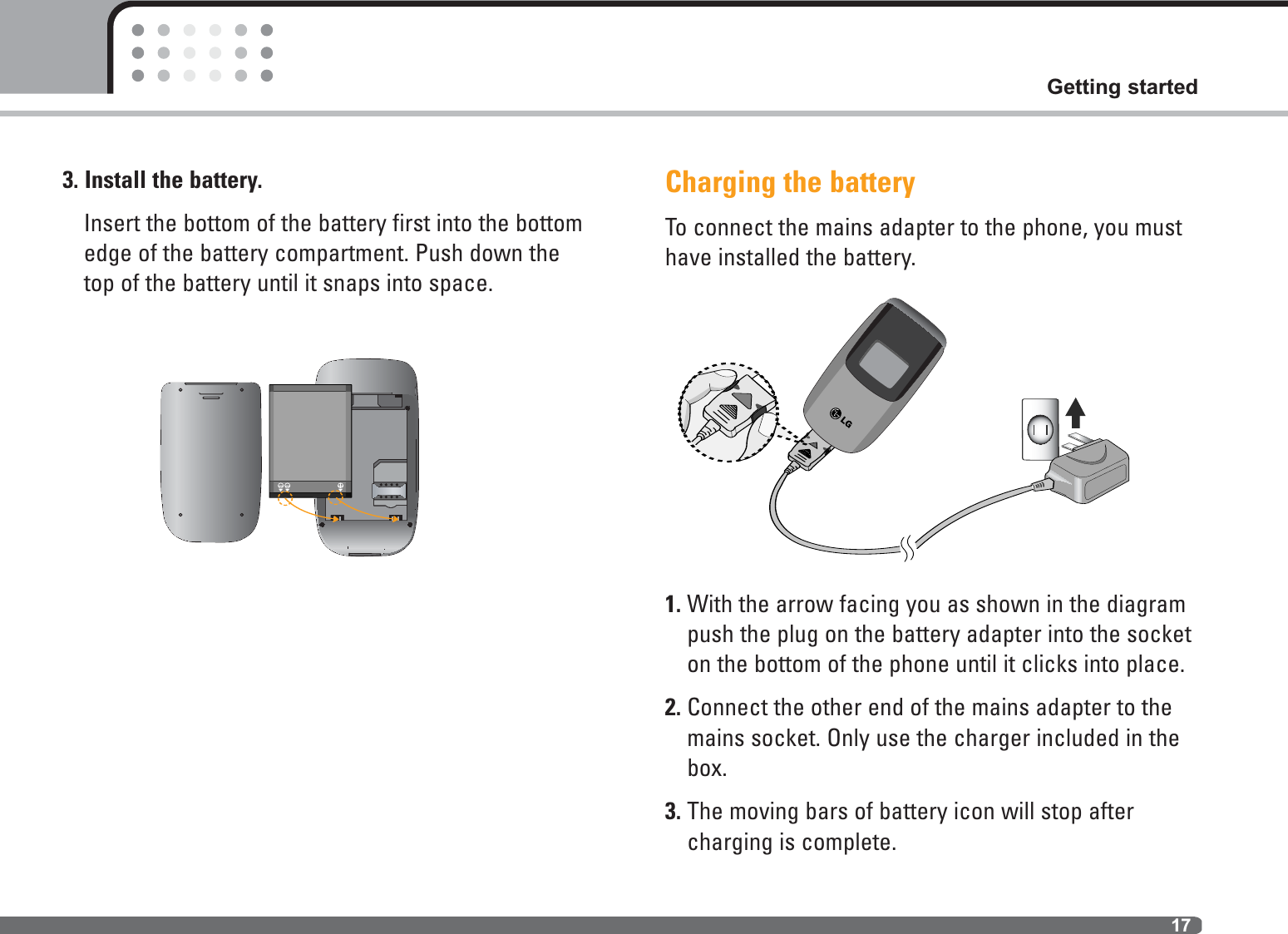 Getting started173. Install the battery.Insert the bottom of the battery first into the bottomedge of the battery compartment. Push down thetop of the battery until it snaps into space.Charging the batteryTo connect the mains adapter to the phone, you musthave installed the battery.1. With the arrow facing you as shown in the diagrampush the plug on the battery adapter into the socketon the bottom of the phone until it clicks into place.2. Connect the other end of the mains adapter to themains socket. Only use the charger included in thebox.3. The moving bars of battery icon will stop aftercharging is complete.