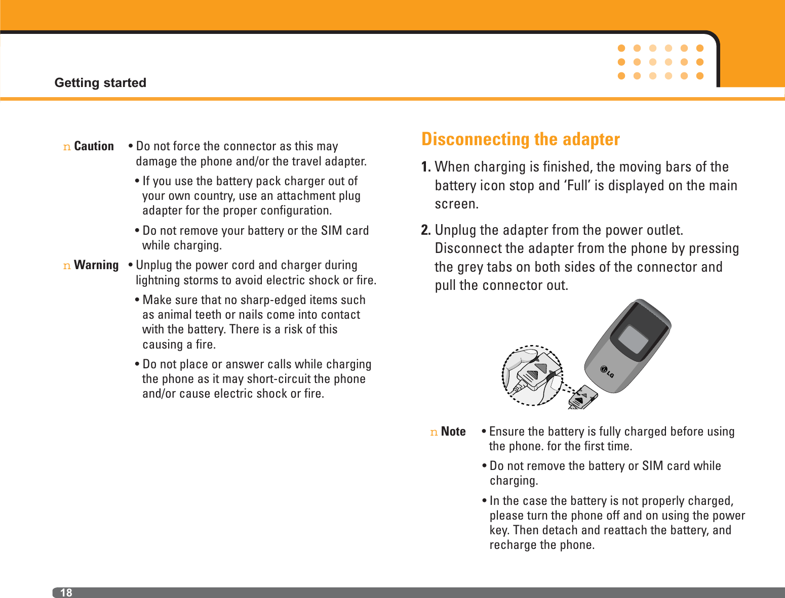 nCaution • Do not force the connector as this may damage the phone and/or the travel adapter.• If you use the battery pack charger out ofyour own country, use an attachment plugadapter for the proper configuration. • Do not remove your battery or the SIM cardwhile charging.nWarning • Unplug the power cord and charger duringlightning storms to avoid electric shock or fire.• Make sure that no sharp-edged items suchas animal teeth or nails come into contactwith the battery. There is a risk of this causing a fire.• Do not place or answer calls while chargingthe phone as it may short-circuit the phoneand/or cause electric shock or fire.Disconnecting the adapter1. When charging is finished, the moving bars of thebattery icon stop and ‘Full’ is displayed on the mainscreen.2. Unplug the adapter from the power outlet.Disconnect the adapter from the phone by pressingthe grey tabs on both sides of the connector andpull the connector out.nNote • Ensure the battery is fully charged before usingthe phone. for the first time.• Do not remove the battery or SIM card whilecharging.• In the case the battery is not properly charged,please turn the phone off and on using the powerkey. Then detach and reattach the battery, andrecharge the phone.Getting started18