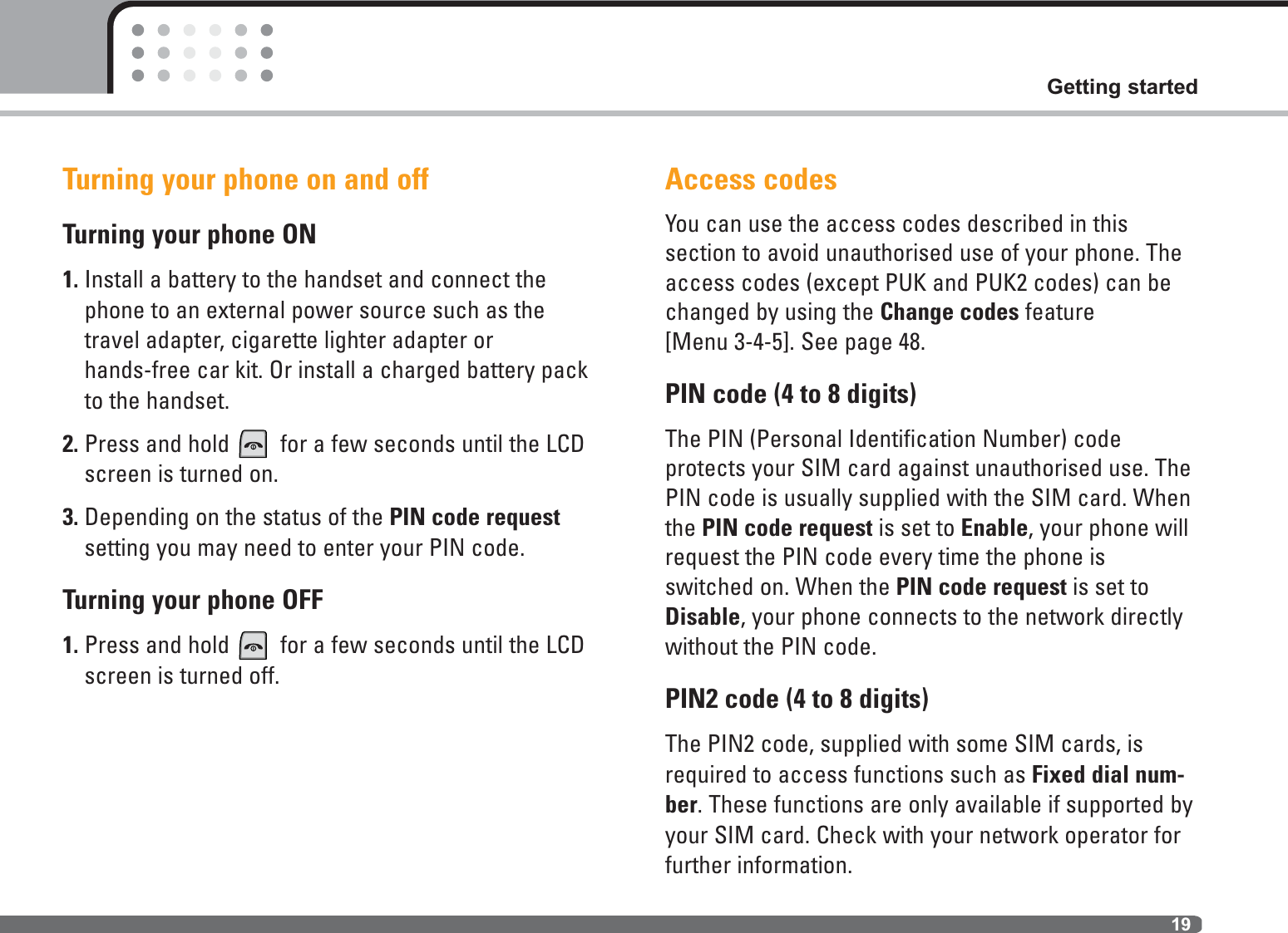 19Getting startedTurning your phone on and offTurning your phone ON1. Install a battery to the handset and connect thephone to an external power source such as thetravel adapter, cigarette lighter adapter or hands-free car kit. Or install a charged battery packto the handset.2. Press and hold for a few seconds until the LCDscreen is turned on.3. Depending on the status of the PIN code requestsetting you may need to enter your PIN code.Turning your phone OFF1. Press and hold for a few seconds until the LCDscreen is turned off.Access codesYou can use the access codes described in this section to avoid unauthorised use of your phone. Theaccess codes (except PUK and PUK2 codes) can bechanged by using the Change codes feature [Menu 3-4-5]. See page 48.PIN code (4 to 8 digits)The PIN (Personal Identification Number) code protects your SIM card against unauthorised use. ThePIN code is usually supplied with the SIM card. Whenthe PIN code request is set to Enable, your phone willrequest the PIN code every time the phone isswitched on. When the PIN code request is set toDisable, your phone connects to the network directlywithout the PIN code.PIN2 code (4 to 8 digits)The PIN2 code, supplied with some SIM cards, isrequired to access functions such as Fixed dial num-ber. These functions are only available if supported byyour SIM card. Check with your network operator forfurther information.