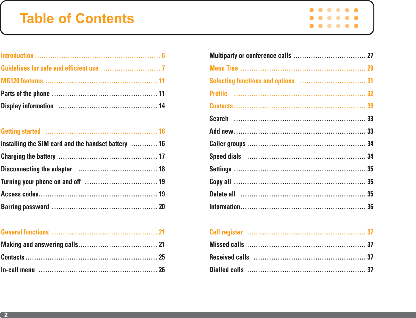 Introduction ………………………………………………… 6Guidelines for safe and efficient use ……………………… 7MG120 features …………………………………………… 11Parts of the phone ………………………………………… 11Display information ……………………………………… 14Getting started …………………………………………… 16Installing the SIM card and the handset battery ………… 16Charging the battery ……………………………………… 17Disconnecting the adapter ……………………………… 18Turning your phone on and off …………………………… 19Access codes……………………………………………… 19Barring password ………………………………………… 20General functions ………………………………………… 21Making and answering calls……………………………… 21Contacts …………………………………………………… 25In-call menu ……………………………………………… 26Multiparty or conference calls …………………………… 27Menu Tree ………………………………………………… 29Selecting functions and options ………………………… 31Profile …………………………………………………… 32Contacts …………………………………………………… 39Search …………………………………………………… 33Add new…………………………………………………… 33Caller groups ……………………………………………… 34Speed dials ……………………………………………… 34Settings …………………………………………………… 35Copy all …………………………………………………… 35Delete all ………………………………………………… 35Information………………………………………………… 36Call register ……………………………………………… 37Missed calls ……………………………………………… 37Received calls …………………………………………… 37Dialled calls ……………………………………………… 37Table of Contents2