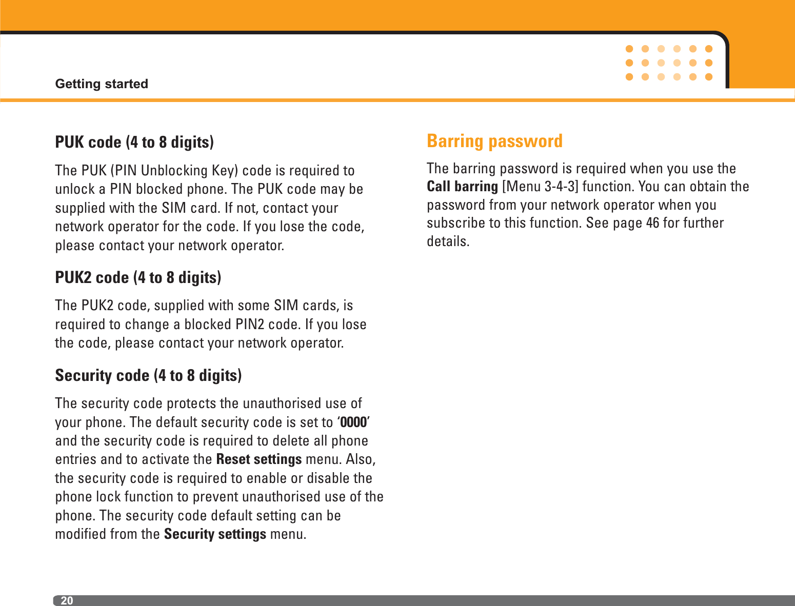 PUK code (4 to 8 digits)The PUK (PIN Unblocking Key) code is required tounlock a PIN blocked phone. The PUK code may besupplied with the SIM card. If not, contact your network operator for the code. If you lose the code,please contact your network operator.PUK2 code (4 to 8 digits)The PUK2 code, supplied with some SIM cards, isrequired to change a blocked PIN2 code. If you losethe code, please contact your network operator.Security code (4 to 8 digits)The security code protects the unauthorised use ofyour phone. The default security code is set to ‘0000’and the security code is required to delete all phoneentries and to activate the Reset settings menu. Also,the security code is required to enable or disable thephone lock function to prevent unauthorised use of thephone. The security code default setting can be modified from the Security settings menu. Barring passwordThe barring password is required when you use theCall barring [Menu 3-4-3] function. You can obtain the password from your network operator when you subscribe to this function. See page 46 for furtherdetails.Getting started20
