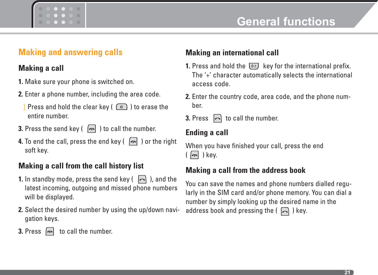 21Making and answering callsMaking a call1. Make sure your phone is switched on.2. Enter a phone number, including the area code. ]Press and hold the clear key (  ) to erase theentire number.3. Press the send key (  ) to call the number.4. To end the call, press the end key (  ) or the rightsoft key. Making a call from the call history list1. In standby mode, press the send key (  ), and thelatest incoming, outgoing and missed phone numberswill be displayed.2. Select the desired number by using the up/down navi-gation keys.3. Press  to call the number.Making an international call1. Press and hold the  key for the international prefix.The ‘+’ character automatically selects the internationalaccess code.2. Enter the country code, area code, and the phone num-ber.3. Press  to call the number.Ending a callWhen you have finished your call, press the end ( ) key.Making a call from the address bookYou can save the names and phone numbers dialled regu-larly in the SIM card and/or phone memory. You can dial anumber by simply looking up the desired name in theaddress book and pressing the ( ) key.General functions