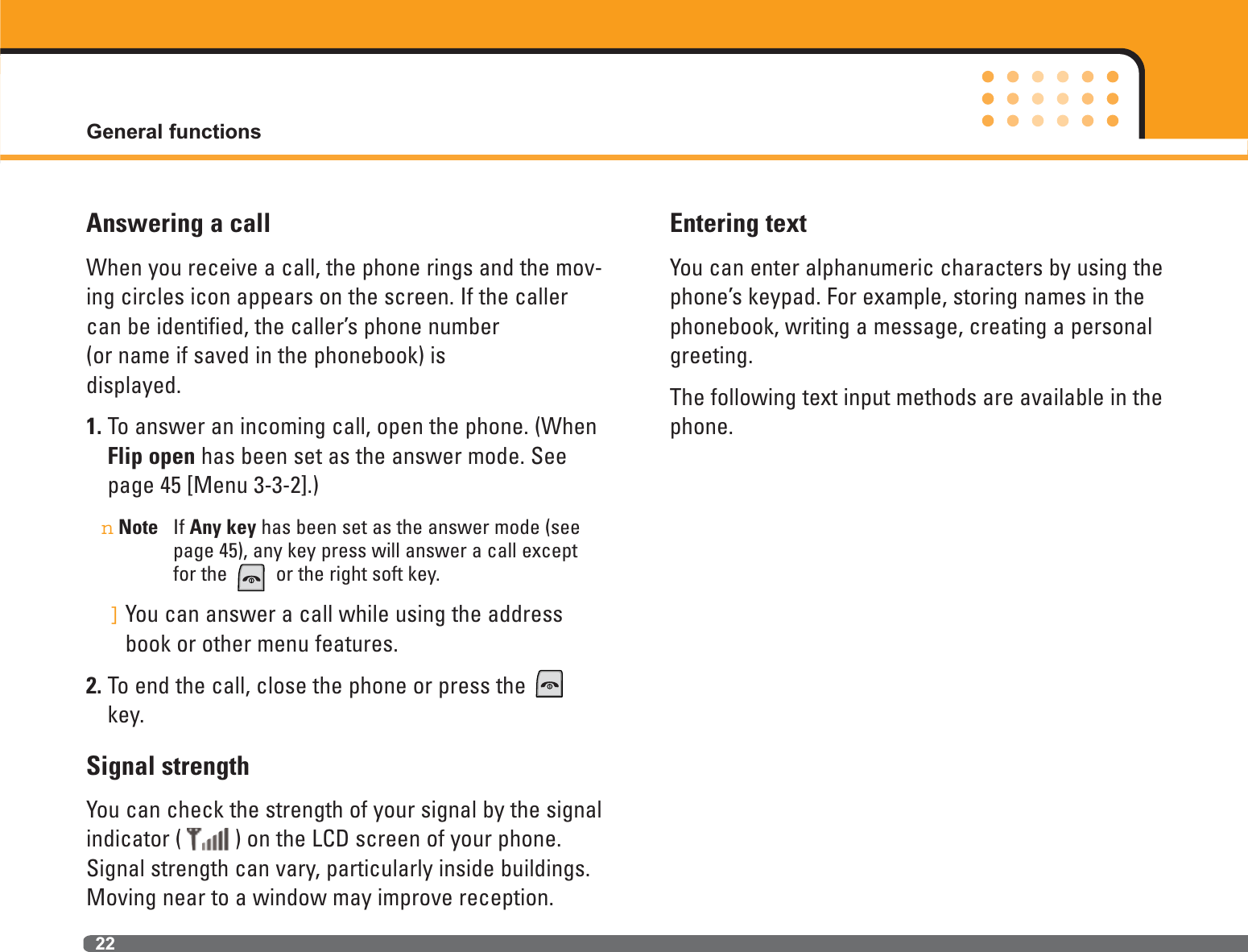 22Answering a callWhen you receive a call, the phone rings and the mov-ing circles icon appears on the screen. If the callercan be identified, the caller’s phone number (or name if saved in the phonebook) is displayed.1. To answer an incoming call, open the phone. (WhenFlip open has been set as the answer mode. Seepage 45 [Menu 3-3-2].)nNote If Any key has been set as the answer mode (seepage 45), any key press will answer a call exceptfor the  or the right soft key.]You can answer a call while using the addressbook or other menu features.2. To end the call, close the phone or press the key.Signal strengthYou can check the strength of your signal by the signalindicator ( ) on the LCD screen of your phone.Signal strength can vary, particularly inside buildings.Moving near to a window may improve reception.Entering textYou can enter alphanumeric characters by using thephone’s keypad. For example, storing names in thephonebook, writing a message, creating a personalgreeting. The following text input methods are available in thephone.General functions