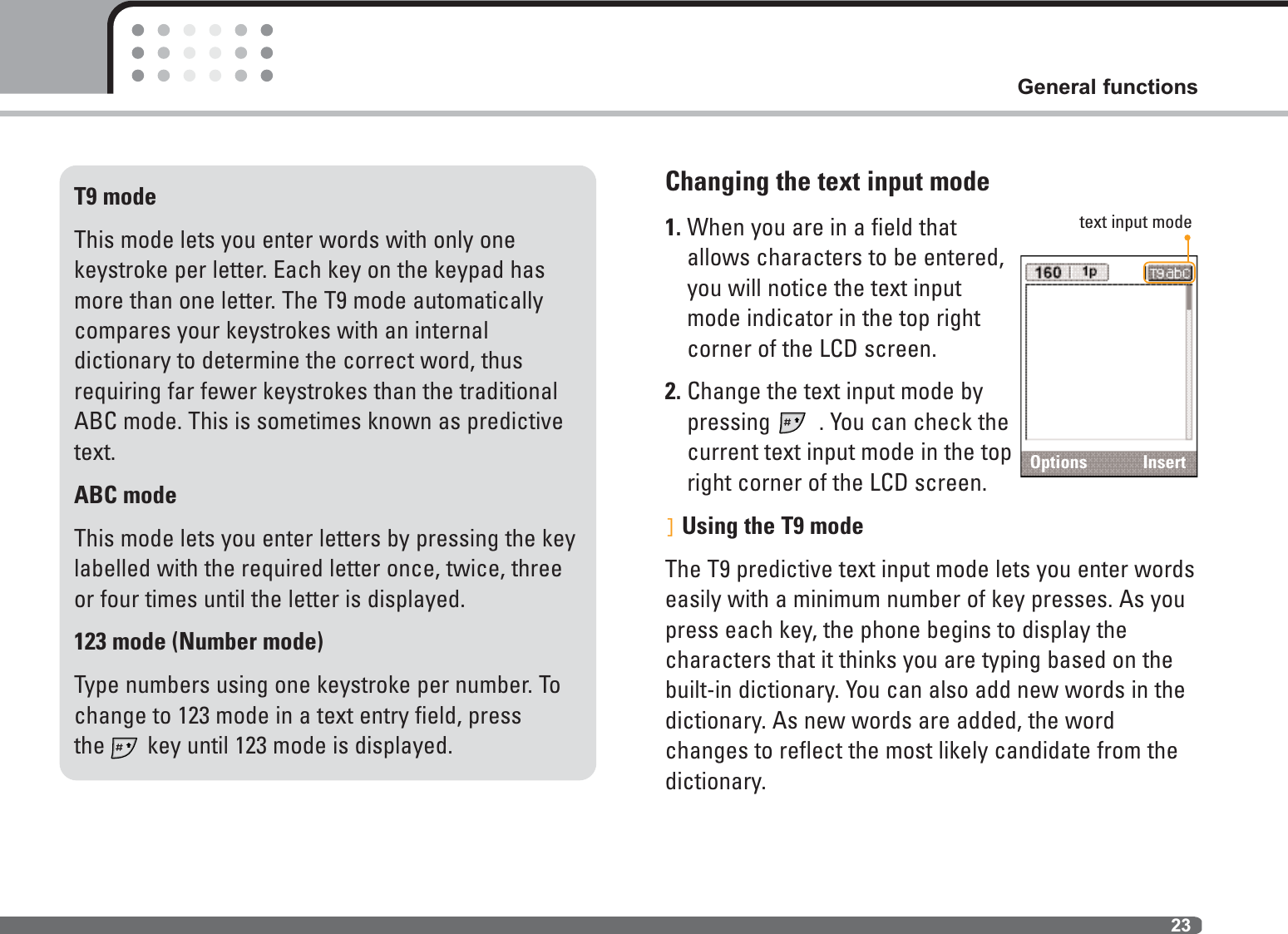 23General functionsChanging the text input mode1. When you are in a field thatallows characters to be entered,you will notice the text inputmode indicator in the top rightcorner of the LCD screen.2. Change the text input mode bypressing  . You can check the current text input mode in the topright corner of the LCD screen.]Using the T9 modeThe T9 predictive text input mode lets you enter wordseasily with a minimum number of key presses. As youpress each key, the phone begins to display the characters that it thinks you are typing based on thebuilt-in dictionary. You can also add new words in thedictionary. As new words are added, the word changes to reflect the most likely candidate from thedictionary.T9 modeThis mode lets you enter words with only one keystroke per letter. Each key on the keypad hasmore than one letter. The T9 mode automaticallycompares your keystrokes with an internal dictionary to determine the correct word, thusrequiring far fewer keystrokes than the traditionalABC mode. This is sometimes known as predictivetext.ABC modeThis mode lets you enter letters by pressing the keylabelled with the required letter once, twice, threeor four times until the letter is displayed.123 mode (Number mode)Type numbers using one keystroke per number. Tochange to 123 mode in a text entry field, pressthe key until 123 mode is displayed.Options Inserttext input mode