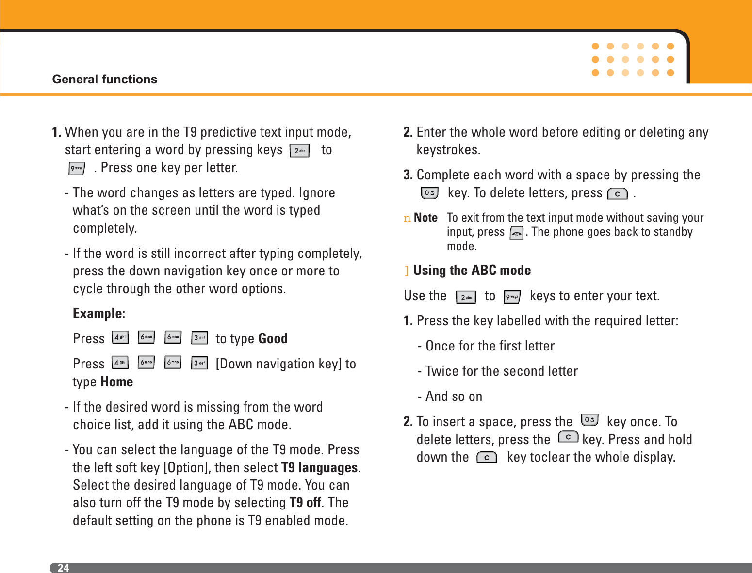General functions241. When you are in the T9 predictive text input mode,start entering a word by pressing keys  to. Press one key per letter.- The word changes as letters are typed. Ignorewhat’s on the screen until the word is typed completely.- If the word is still incorrect after typing completely,press the down navigation key once or more tocycle through the other word options.Example:Press to type GoodPress  [Down navigation key] totype Home- If the desired word is missing from the wordchoice list, add it using the ABC mode.- You can select the language of the T9 mode. Pressthe left soft key [Option], then select T9 languages.Select the desired language of T9 mode. You canalso turn off the T9 mode by selecting T9 off. Thedefault setting on the phone is T9 enabled mode.2. Enter the whole word before editing or deleting anykeystrokes.3. Complete each word with a space by pressing thekey. To delete letters, press . nNote To exit from the text input mode without saving yourinput, press . The phone goes back to standbymode.]Using the ABC modeUse the  to  keys to enter your text.1. Press the key labelled with the required letter:- Once for the first letter- Twice for the second letter- And so on2. To insert a space, press the  key once. Todelete letters, press the  key. Press and holddown the  key toclear the whole display.