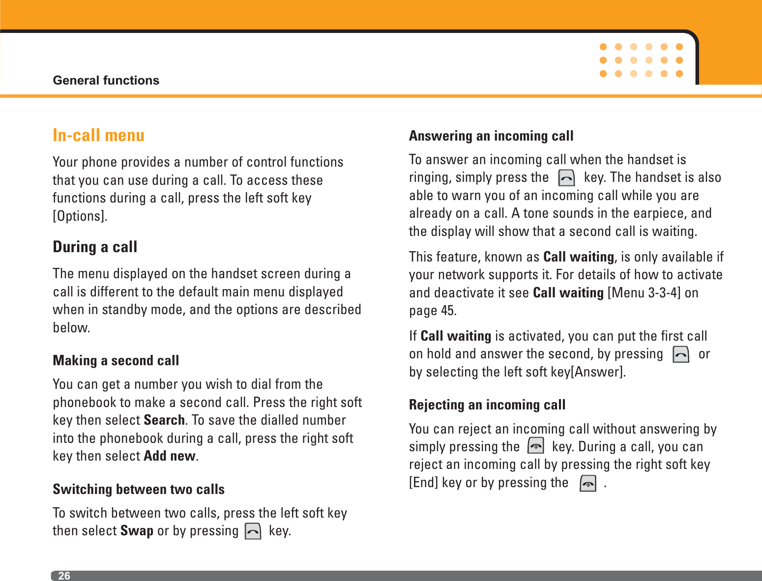 26In-call menuYour phone provides a number of control functionsthat you can use during a call. To access these functions during a call, press the left soft key[Options].During a callThe menu displayed on the handset screen during acall is different to the default main menu displayedwhen in standby mode, and the options are describedbelow. Making a second callYou can get a number you wish to dial from the phonebook to make a second call. Press the right softkey then select Search. To save the dialled numberinto the phonebook during a call, press the right softkey then select Add new.Switching between two callsTo switch between two calls, press the left soft keythen select Swap or by pressing key.Answering an incoming callTo answer an incoming call when the handset is ringing, simply press the  key. The handset is alsoable to warn you of an incoming call while you arealready on a call. A tone sounds in the earpiece, andthe display will show that a second call is waiting.This feature, known as Call waiting, is only available ifyour network supports it. For details of how to activateand deactivate it see Call waiting [Menu 3-3-4] onpage 45.If Call waiting is activated, you can put the first callon hold and answer the second, by pressing  orby selecting the left soft key[Answer].Rejecting an incoming callYou can reject an incoming call without answering bysimply pressing the key. During a call, you canreject an incoming call by pressing the right soft key[End] key or by pressing the  .General functions
