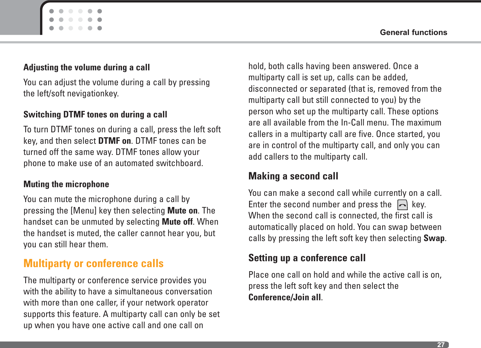 27General functionsAdjusting the volume during a callYou can adjust the volume during a call by pressingthe left/soft nevigationkey.Switching DTMF tones on during a callTo turn DTMF tones on during a call, press the left softkey, and then select DTMF on. DTMF tones can beturned off the same way. DTMF tones allow yourphone to make use of an automated switchboard.Muting the microphoneYou can mute the microphone during a call by pressing the [Menu] key then selecting Mute on. Thehandset can be unmuted by selecting Mute off. Whenthe handset is muted, the caller cannot hear you, butyou can still hear them.Multiparty or conference callsThe multiparty or conference service provides youwith the ability to have a simultaneous conversationwith more than one caller, if your network operatorsupports this feature. A multiparty call can only be setup when you have one active call and one call onhold, both calls having been answered. Once a multiparty call is set up, calls can be added, disconnected or separated (that is, removed from themultiparty call but still connected to you) by the person who set up the multiparty call. These optionsare all available from the In-Call menu. The maximumcallers in a multiparty call are five. Once started, youare in control of the multiparty call, and only you canadd callers to the multiparty call.Making a second callYou can make a second call while currently on a call.Enter the second number and press the  key. When the second call is connected, the first call is automatically placed on hold. You can swap betweencalls by pressing the left soft key then selecting Swap.Setting up a conference callPlace one call on hold and while the active call is on,press the left soft key and then select the Conference/Join all.