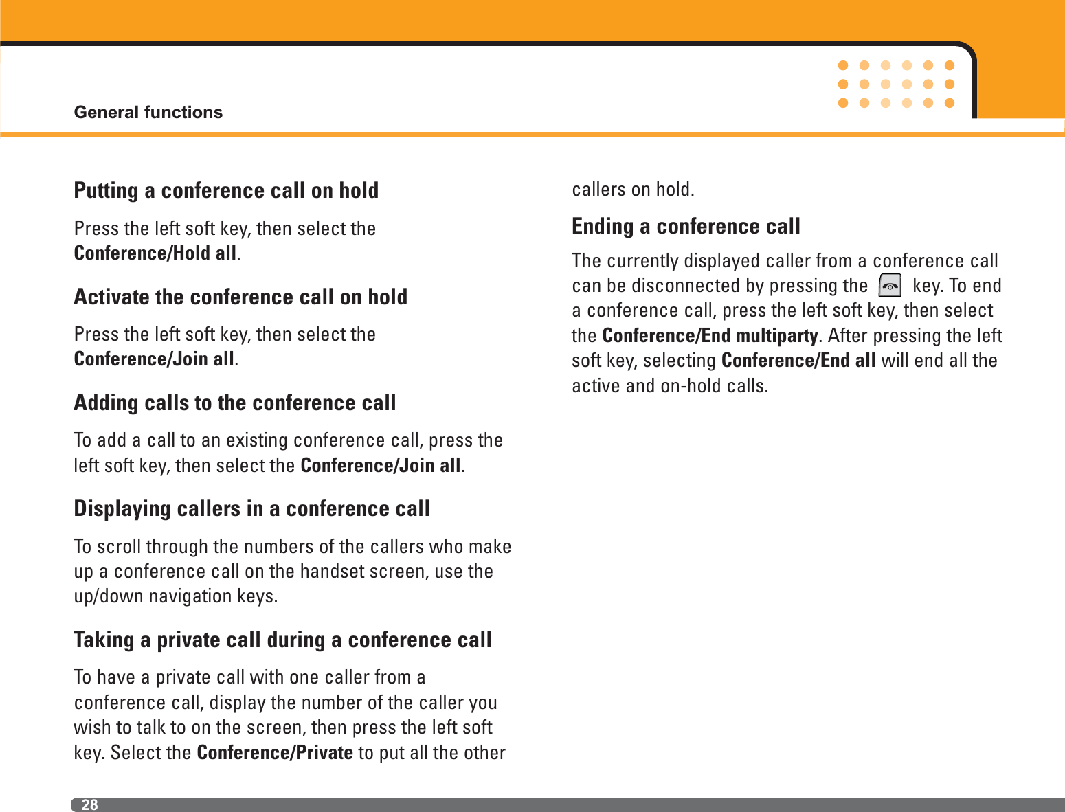 General functions28Putting a conference call on holdPress the left soft key, then select the Conference/Hold all.Activate the conference call on holdPress the left soft key, then select theConference/Join all.Adding calls to the conference callTo add a call to an existing conference call, press theleft soft key, then select the Conference/Join all.Displaying callers in a conference callTo scroll through the numbers of the callers who makeup a conference call on the handset screen, use theup/down navigation keys.Taking a private call during a conference callTo have a private call with one caller from a conference call, display the number of the caller youwish to talk to on the screen, then press the left softkey. Select the Conference/Private to put all the othercallers on hold.Ending a conference callThe currently displayed caller from a conference callcan be disconnected by pressing the  key. To enda conference call, press the left soft key, then selectthe Conference/End multiparty. After pressing the leftsoft key, selecting Conference/End all will end all theactive and on-hold calls.