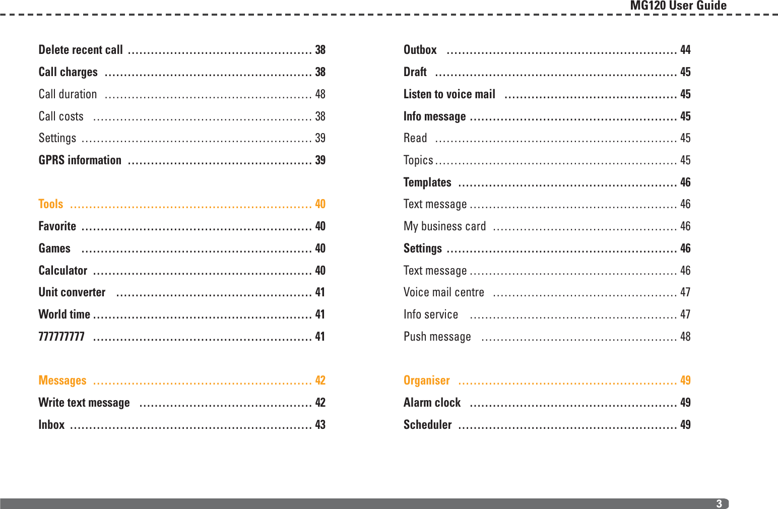 Delete recent call ………………………………………… 38Call charges ……………………………………………… 38Call duration ……………………………………………… 48Call costs ………………………………………………… 38Settings …………………………………………………… 39GPRS information ………………………………………… 39Tools ……………………………………………………… 40Favorite …………………………………………………… 40Games …………………………………………………… 40Calculator ………………………………………………… 40Unit converter …………………………………………… 41World time ………………………………………………… 41777777777 ………………………………………………… 41Messages ………………………………………………… 42Write text message ……………………………………… 42Inbox ……………………………………………………… 43Outbox …………………………………………………… 44Draft ……………………………………………………… 45Listen to voice mail ……………………………………… 45Info message ……………………………………………… 45Read ……………………………………………………… 45Topics……………………………………………………… 45Templates ………………………………………………… 46Text message ……………………………………………… 46My business card ………………………………………… 46Settings …………………………………………………… 46Text message ……………………………………………… 46Voice mail centre ………………………………………… 47Info service ……………………………………………… 47Push message …………………………………………… 48Organiser ………………………………………………… 49Alarm clock ……………………………………………… 49Scheduler ………………………………………………… 49MG120 User Guide3