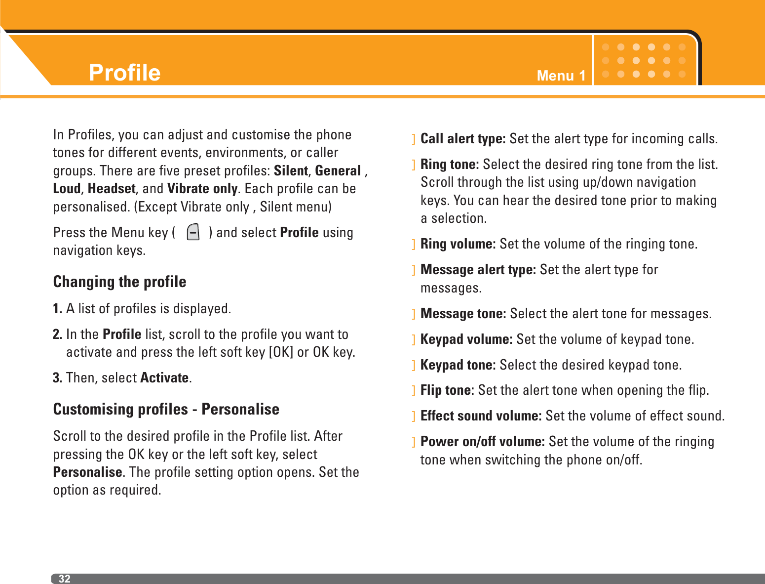 32ProfileIn Profiles, you can adjust and customise the phonetones for different events, environments, or callergroups. There are five preset profiles: Silent, General ,Loud, Headset, and Vibrate only. Each profile can bepersonalised. (Except Vibrate only , Silent menu)Press the Menu key (  ) and select Profile usingnavigation keys.Changing the profile1. A list of profiles is displayed.2. In the Profile list, scroll to the profile you want toactivate and press the left soft key [OK] or OK key.3. Then, select Activate.Customising profiles - PersonaliseScroll to the desired profile in the Profile list. Afterpressing the OK key or the left soft key, selectPersonalise. The profile setting option opens. Set theoption as required.]Call alert type: Set the alert type for incoming calls.]Ring tone: Select the desired ring tone from the list.Scroll through the list using up/down navigationkeys. You can hear the desired tone prior to makinga selection. ]Ring volume: Set the volume of the ringing tone.]Message alert type: Set the alert type for messages.]Message tone: Select the alert tone for messages.]Keypad volume: Set the volume of keypad tone.]Keypad tone: Select the desired keypad tone.]Flip tone: Set the alert tone when opening the flip.]Effect sound volume: Set the volume of effect sound.]Power on/off volume: Set the volume of the ringingtone when switching the phone on/off.Menu 1
