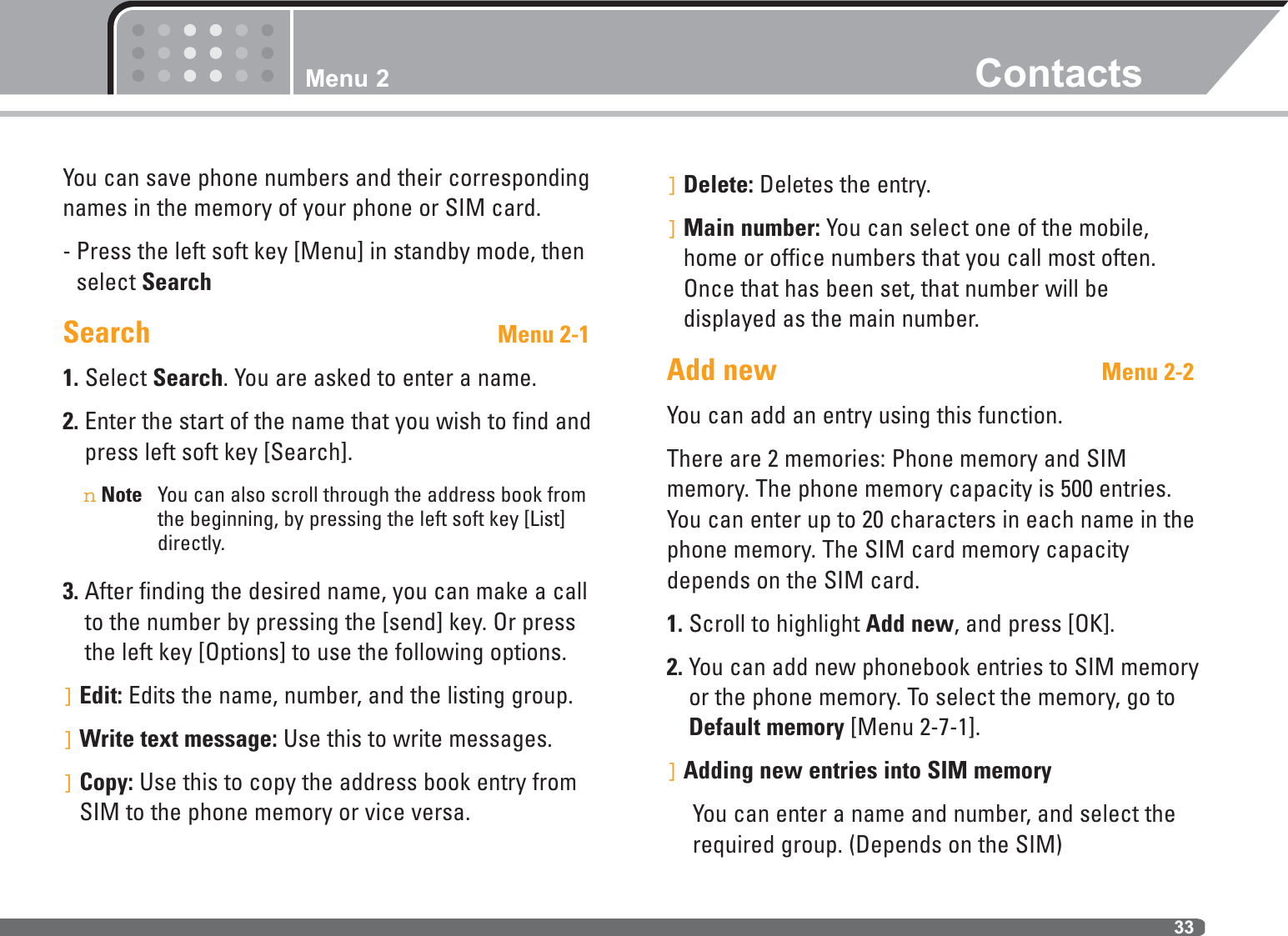 Menu 2 Contacts33You can save phone numbers and their correspondingnames in the memory of your phone or SIM card. - Press the left soft key [Menu] in standby mode, thenselect SearchSearch Menu 2-11. Select Search. You are asked to enter a name.2. Enter the start of the name that you wish to find andpress left soft key [Search].nNote You can also scroll through the address book fromthe beginning, by pressing the left soft key [List]directly.3. After finding the desired name, you can make a callto the number by pressing the [send] key. Or pressthe left key [Options] to use the following options.]Edit: Edits the name, number, and the listing group.]Write text message: Use this to write messages.]Copy: Use this to copy the address book entry fromSIM to the phone memory or vice versa.]Delete: Deletes the entry.]Main number: You can select one of the mobile,home or office numbers that you call most often.Once that has been set, that number will be displayed as the main number.Add new Menu 2-2You can add an entry using this function.There are 2 memories: Phone memory and SIM memory. The phone memory capacity is 500 entries.You can enter up to 20 characters in each name in thephone memory. The SIM card memory capacitydepends on the SIM card.1. Scroll to highlight Add new, and press [OK].2. You can add new phonebook entries to SIM memoryor the phone memory. To select the memory, go toDefault memory [Menu 2-7-1]. ]Adding new entries into SIM memoryYou can enter a name and number, and select therequired group. (Depends on the SIM)