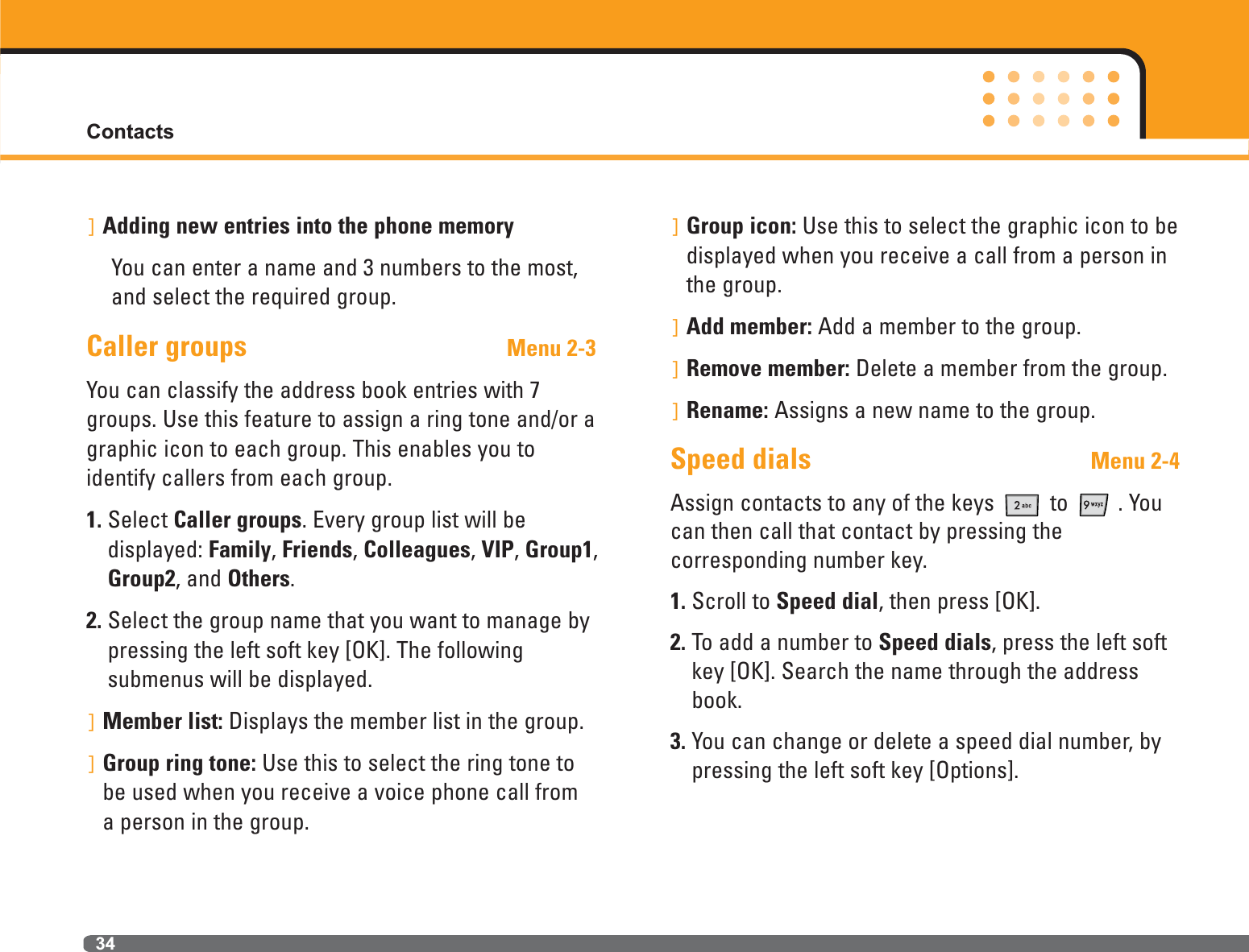 34]Adding new entries into the phone memoryYou can enter a name and 3 numbers to the most,and select the required group.Caller groups Menu 2-3You can classify the address book entries with 7groups. Use this feature to assign a ring tone and/or agraphic icon to each group. This enables you to identify callers from each group.1. Select Caller groups. Every group list will be displayed: Family, Friends, Colleagues, VIP, Group1,Group2, and Others.2. Select the group name that you want to manage bypressing the left soft key [OK]. The following submenus will be displayed.]Member list: Displays the member list in the group.]Group ring tone: Use this to select the ring tone tobe used when you receive a voice phone call from a person in the group.]Group icon: Use this to select the graphic icon to bedisplayed when you receive a call from a person inthe group.]Add member: Add a member to the group.]Remove member: Delete a member from the group.]Rename: Assigns a new name to the group.Speed dials Menu 2-4Assign contacts to any of the keys  to  . Youcan then call that contact by pressing the corresponding number key.1. Scroll to Speed dial, then press [OK].2. To add a number to Speed dials, press the left softkey [OK]. Search the name through the addressbook.3. You can change or delete a speed dial number, bypressing the left soft key [Options].Contacts