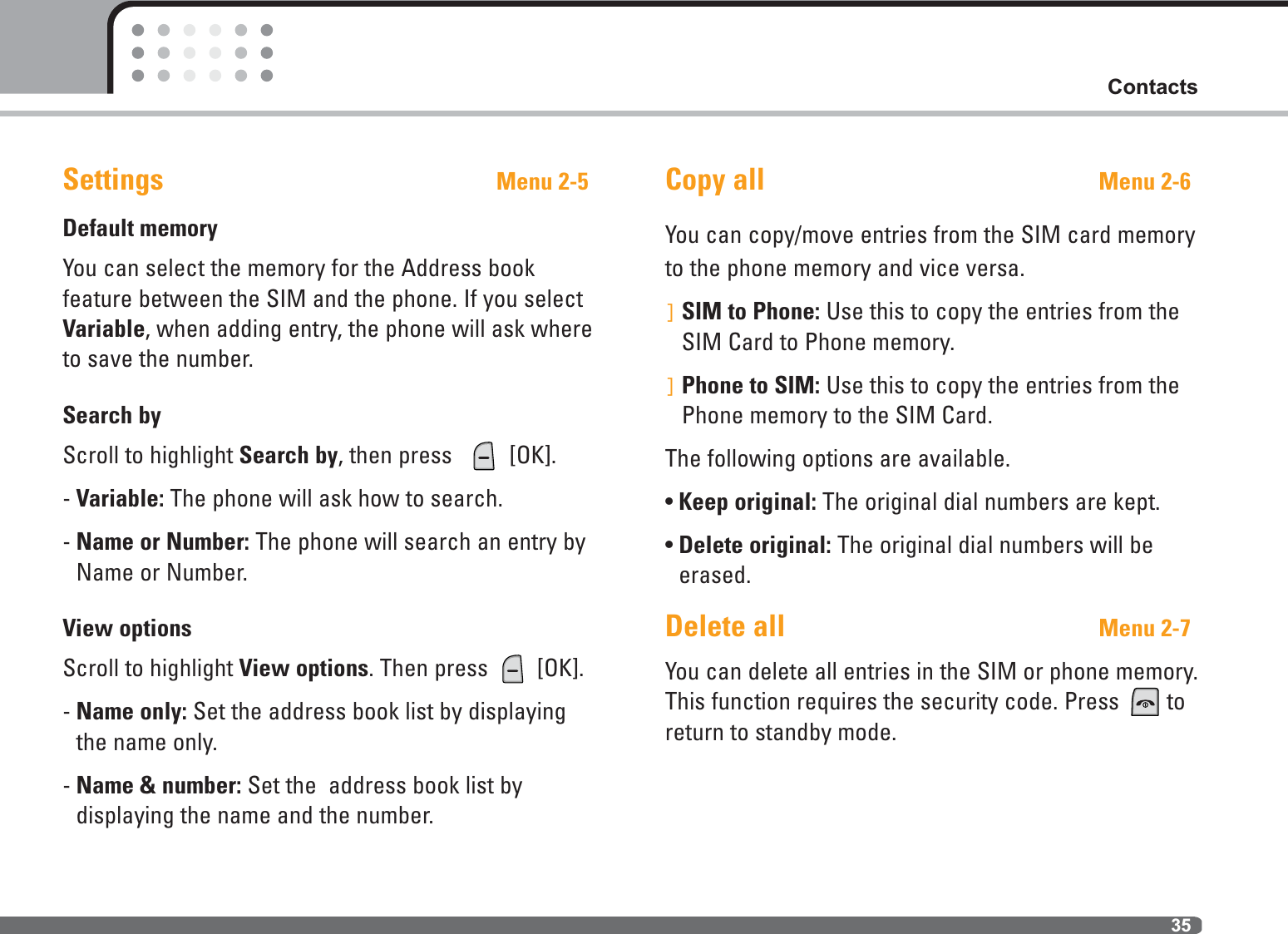 35ContactsSettings Menu 2-5Default memoryYou can select the memory for the Address book feature between the SIM and the phone. If you selectVariable, when adding entry, the phone will ask whereto save the number.Search byScroll to highlight Search by, then press   [OK].- Variable: The phone will ask how to search.- Name or Number: The phone will search an entry byName or Number.View optionsScroll to highlight View options. Then press  [OK].- Name only: Set the address book list by displayingthe name only.- Name &amp; number: Set the  address book list by displaying the name and the number.Copy all Menu 2-6You can copy/move entries from the SIM card memoryto the phone memory and vice versa.]SIM to Phone: Use this to copy the entries from theSIM Card to Phone memory.]Phone to SIM: Use this to copy the entries from thePhone memory to the SIM Card.The following options are available.• Keep original: The original dial numbers are kept.• Delete original: The original dial numbers will beerased.Delete all Menu 2-7You can delete all entries in the SIM or phone memory.This function requires the security code. Press  toreturn to standby mode.