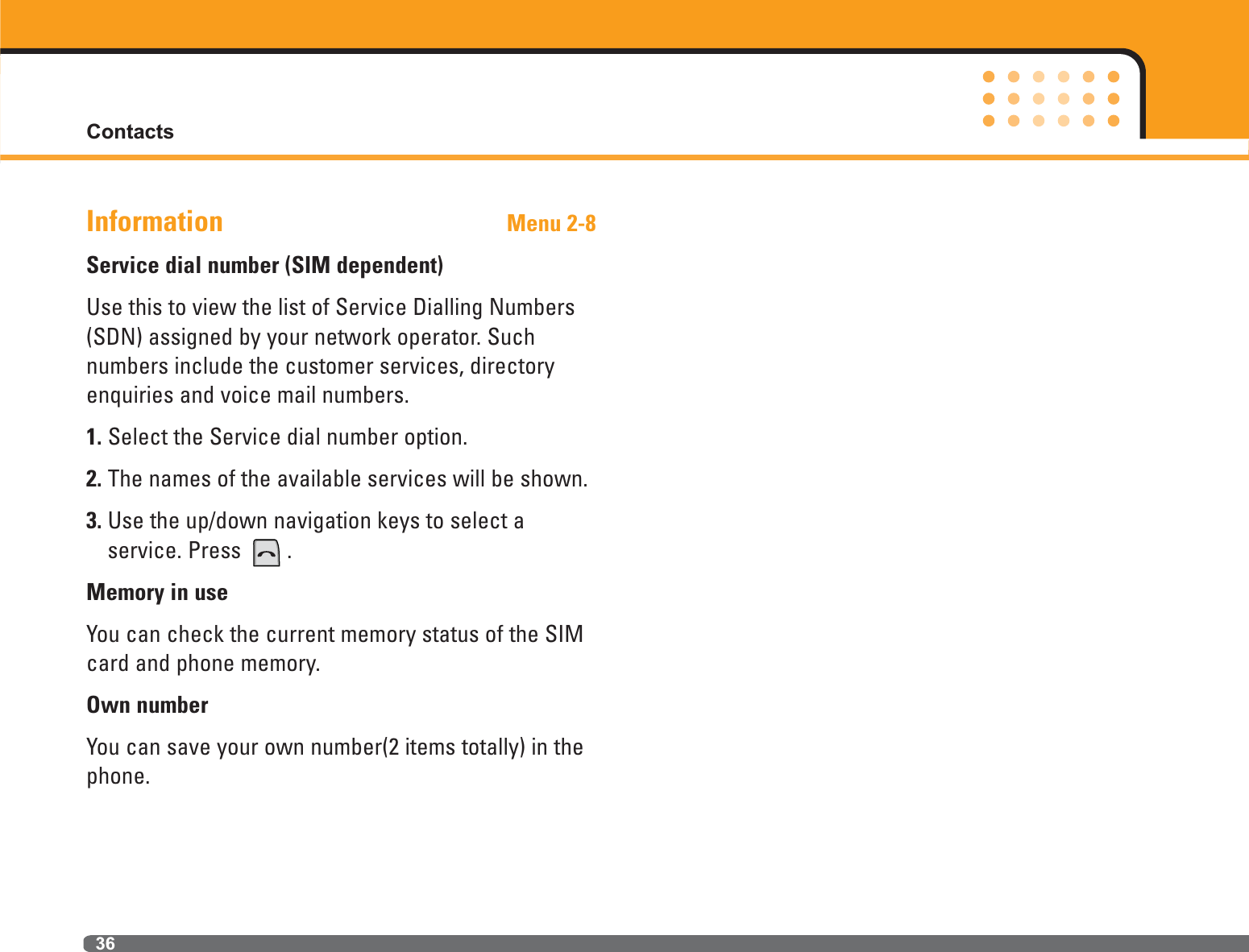 Contacts36Information Menu 2-8Service dial number (SIM dependent)Use this to view the list of Service Dialling Numbers(SDN) assigned by your network operator. Such numbers include the customer services, directoryenquiries and voice mail numbers.1. Select the Service dial number option.2. The names of the available services will be shown.3. Use the up/down navigation keys to select a service. Press  .Memory in useYou can check the current memory status of the SIMcard and phone memory.Own numberYou can save your own number(2 items totally) in thephone.