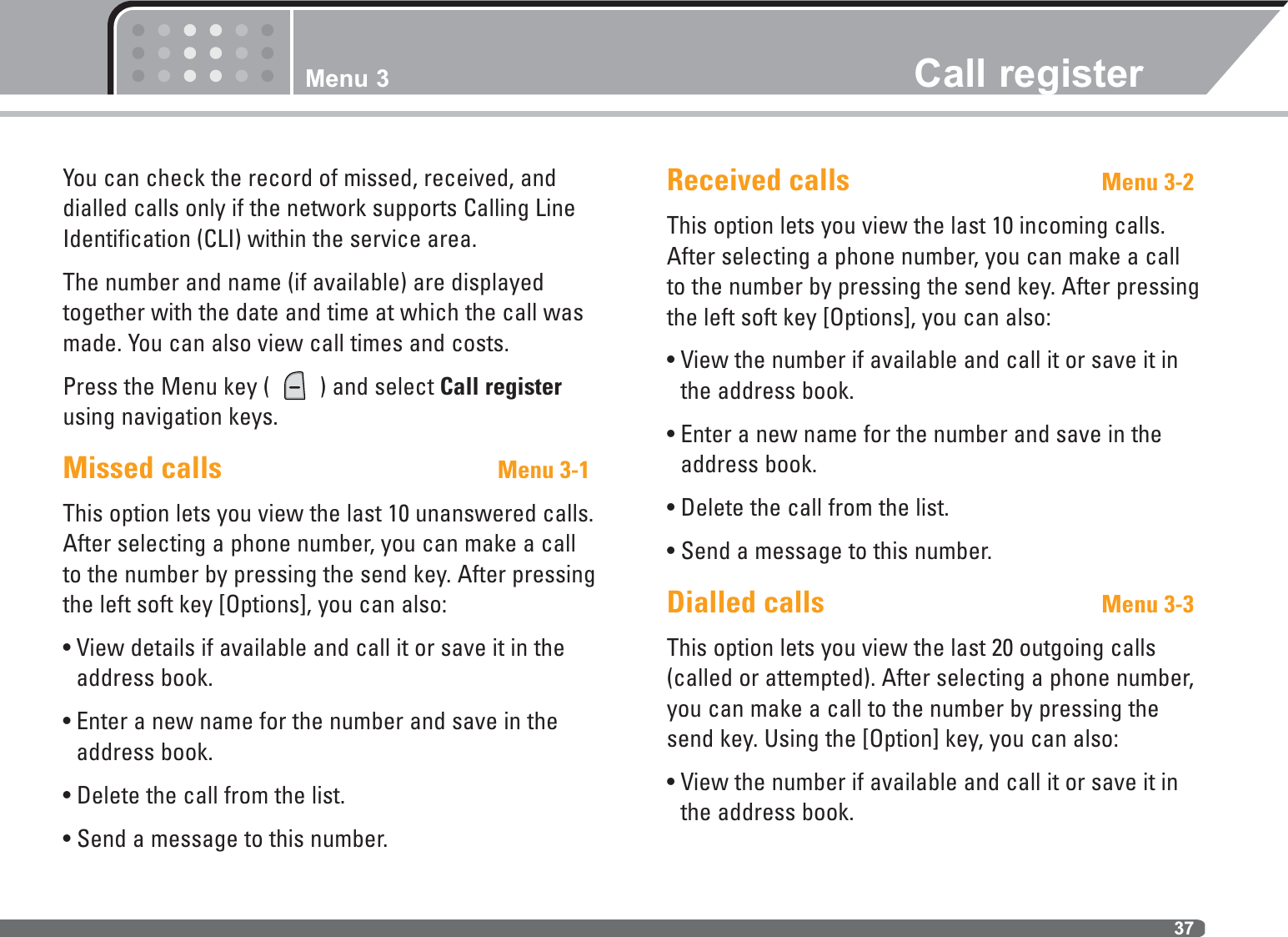 37You can check the record of missed, received, anddialled calls only if the network supports Calling LineIdentification (CLI) within the service area.The number and name (if available) are displayedtogether with the date and time at which the call wasmade. You can also view call times and costs.Press the Menu key (  ) and select Call registerusing navigation keys.Missed calls Menu 3-1This option lets you view the last 10 unanswered calls.After selecting a phone number, you can make a callto the number by pressing the send key. After pressingthe left soft key [Options], you can also:• View details if available and call it or save it in theaddress book.• Enter a new name for the number and save in theaddress book.• Delete the call from the list.• Send a message to this number.Received calls Menu 3-2This option lets you view the last 10 incoming calls.After selecting a phone number, you can make a callto the number by pressing the send key. After pressingthe left soft key [Options], you can also:• View the number if available and call it or save it inthe address book.• Enter a new name for the number and save in theaddress book.• Delete the call from the list.• Send a message to this number.Dialled calls Menu 3-3This option lets you view the last 20 outgoing calls(called or attempted). After selecting a phone number,you can make a call to the number by pressing thesend key. Using the [Option] key, you can also:• View the number if available and call it or save it inthe address book.Menu 3 Call register