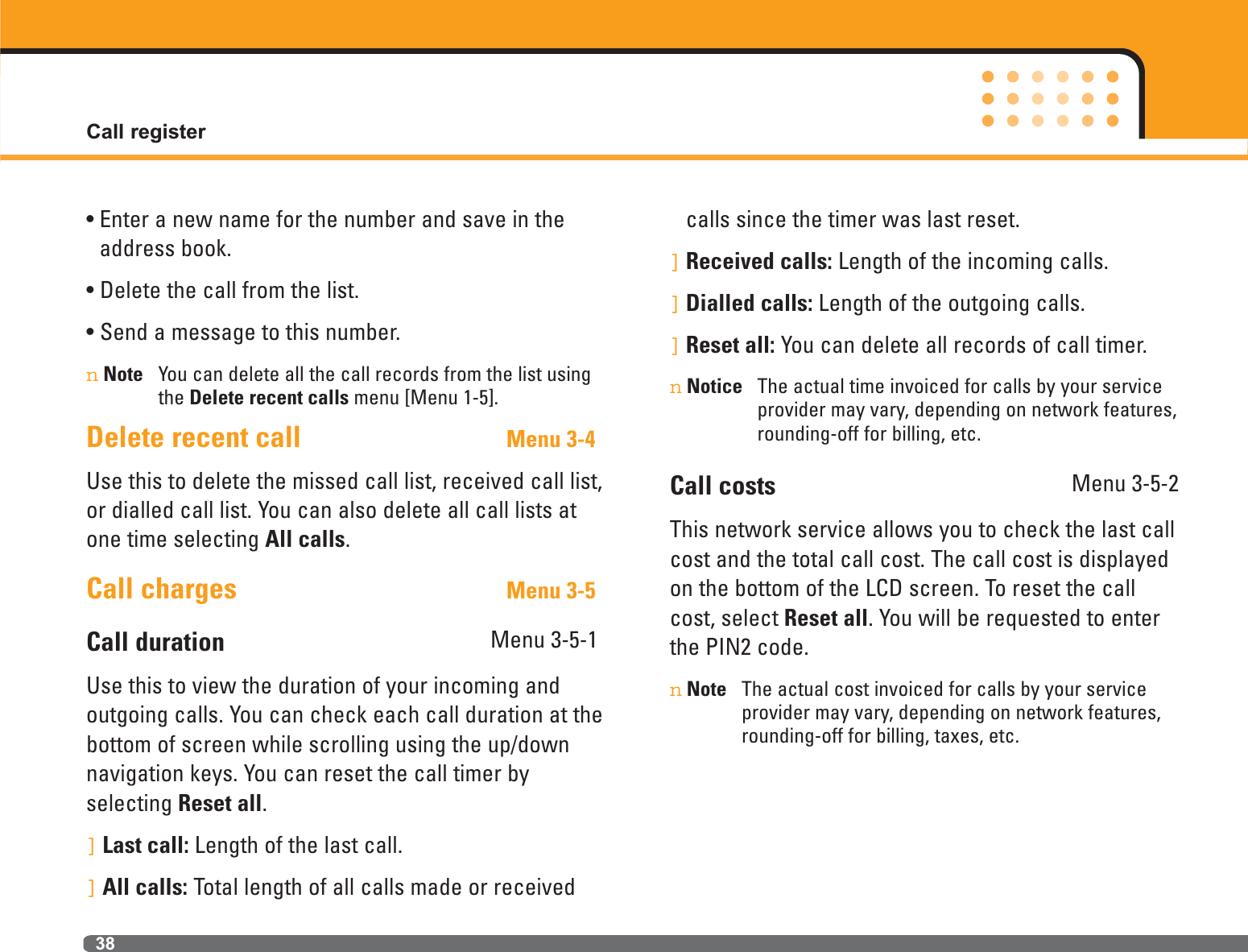 Call register38• Enter a new name for the number and save in theaddress book.• Delete the call from the list.• Send a message to this number.nNote You can delete all the call records from the list usingthe Delete recent calls menu [Menu 1-5].Delete recent call Menu 3-4Use this to delete the missed call list, received call list,or dialled call list. You can also delete all call lists atone time selecting All calls.Call charges Menu 3-5Call duration Menu 3-5-1Use this to view the duration of your incoming andoutgoing calls. You can check each call duration at thebottom of screen while scrolling using the up/downnavigation keys. You can reset the call timer by selecting Reset all. ]Last call: Length of the last call.]All calls: Total length of all calls made or receivedcalls since the timer was last reset.]Received calls: Length of the incoming calls.]Dialled calls: Length of the outgoing calls.]Reset all: You can delete all records of call timer.nNotice The actual time invoiced for calls by your serviceprovider may vary, depending on network features,rounding-off for billing, etc.Call costs Menu 3-5-2This network service allows you to check the last callcost and the total call cost. The call cost is displayedon the bottom of the LCD screen. To reset the callcost, select Reset all. You will be requested to enterthe PIN2 code.nNote The actual cost invoiced for calls by your serviceprovider may vary, depending on network features,rounding-off for billing, taxes, etc.