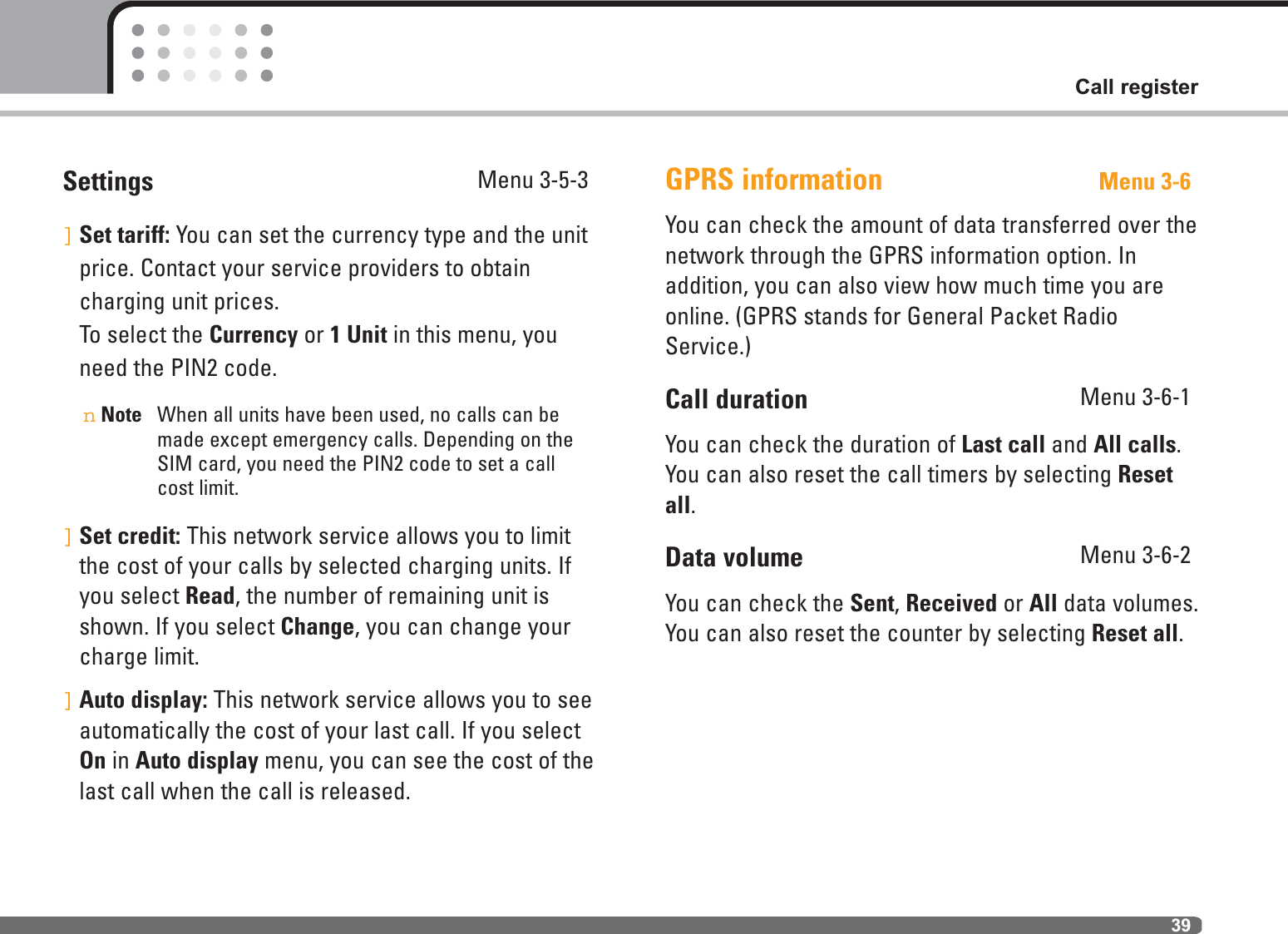 39Call registerSettings Menu 3-5-3]Set tariff: You can set the currency type and the unitprice. Contact your service providers to obtaincharging unit prices. To select the Currency or 1 Unit in this menu, youneed the PIN2 code.nNote When all units have been used, no calls can bemade except emergency calls. Depending on theSIM card, you need the PIN2 code to set a callcost limit.]Set credit: This network service allows you to limitthe cost of your calls by selected charging units. Ifyou select Read, the number of remaining unit isshown. If you select Change, you can change yourcharge limit.]Auto display: This network service allows you to seeautomatically the cost of your last call. If you selectOn in Auto display menu, you can see the cost of thelast call when the call is released.GPRS information Menu 3-6You can check the amount of data transferred over thenetwork through the GPRS information option. In addition, you can also view how much time you areonline. (GPRS stands for General Packet RadioService.)Call duration Menu 3-6-1You can check the duration of Last call and All calls.You can also reset the call timers by selecting Resetall.Data volume Menu 3-6-2You can check the Sent, Received or All data volumes.You can also reset the counter by selecting Reset all.