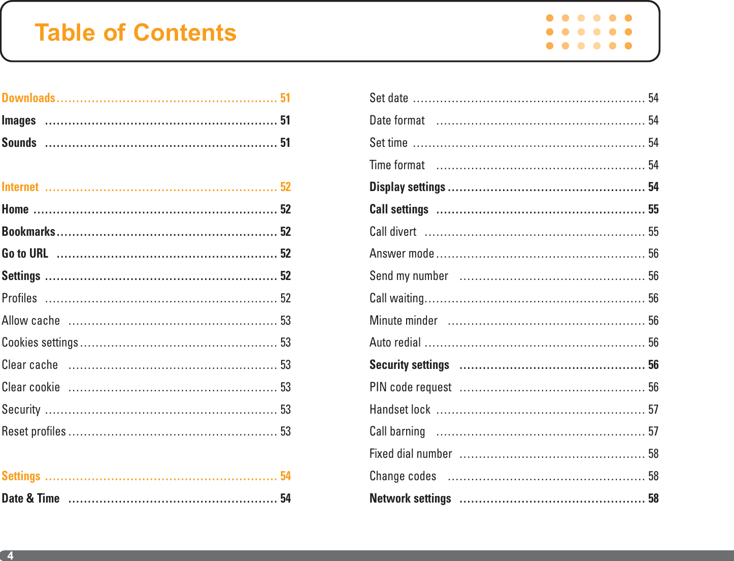 Downloads………………………………………………… 51Images …………………………………………………… 51Sounds …………………………………………………… 51Internet …………………………………………………… 52Home ……………………………………………………… 52Bookmarks………………………………………………… 52Go to URL ………………………………………………… 52Settings …………………………………………………… 52Profiles …………………………………………………… 52Allow cache ……………………………………………… 53Cookies settings…………………………………………… 53Clear cache ……………………………………………… 53Clear cookie ……………………………………………… 53Security …………………………………………………… 53Reset profiles ……………………………………………… 53Settings …………………………………………………… 54Date &amp; Time ……………………………………………… 54Set date …………………………………………………… 54Date format ……………………………………………… 54Set time …………………………………………………… 54Time format ……………………………………………… 54Display settings …………………………………………… 54Call settings ……………………………………………… 55Call divert ………………………………………………… 55Answer mode……………………………………………… 56Send my number ………………………………………… 56Call waiting………………………………………………… 56Minute minder …………………………………………… 56Auto redial ………………………………………………… 56Security settings ………………………………………… 56PIN code request ………………………………………… 56Handset lock ……………………………………………… 57Call barning ……………………………………………… 57Fixed dial number ………………………………………… 58Change codes …………………………………………… 58Network settings ………………………………………… 58Table of Contents4